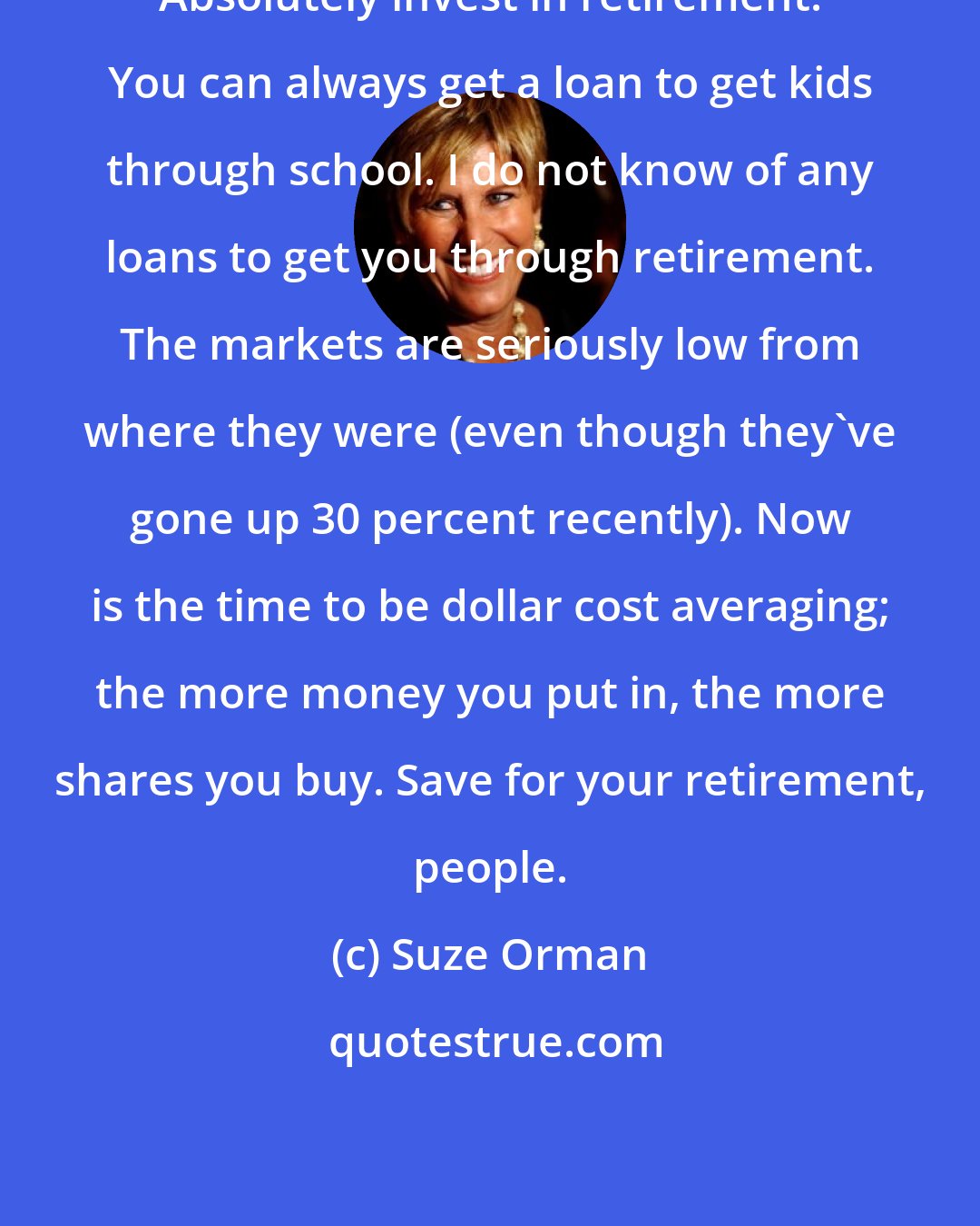 Suze Orman: Absolutely invest in retirement. You can always get a loan to get kids through school. I do not know of any loans to get you through retirement. The markets are seriously low from where they were (even though they've gone up 30 percent recently). Now is the time to be dollar cost averaging; the more money you put in, the more shares you buy. Save for your retirement, people.