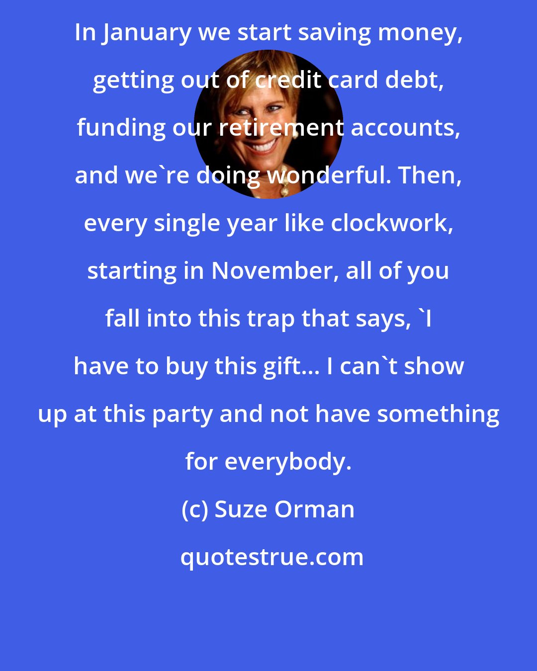 Suze Orman: In January we start saving money, getting out of credit card debt, funding our retirement accounts, and we're doing wonderful. Then, every single year like clockwork, starting in November, all of you fall into this trap that says, 'I have to buy this gift... I can't show up at this party and not have something for everybody.