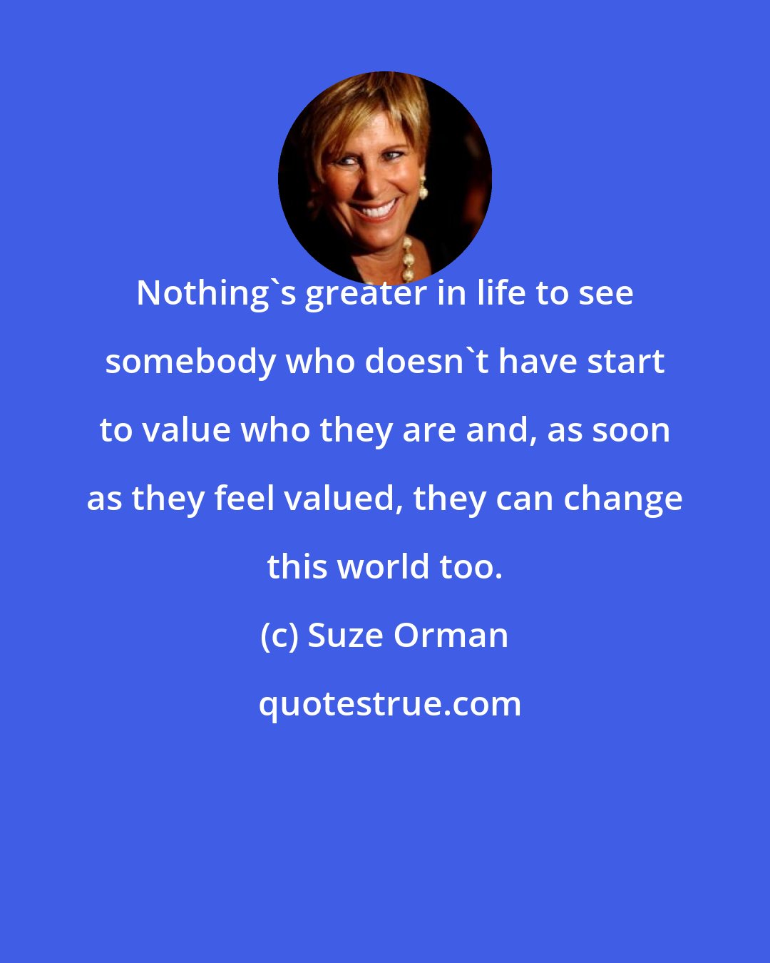 Suze Orman: Nothing's greater in life to see somebody who doesn't have start to value who they are and, as soon as they feel valued, they can change this world too.