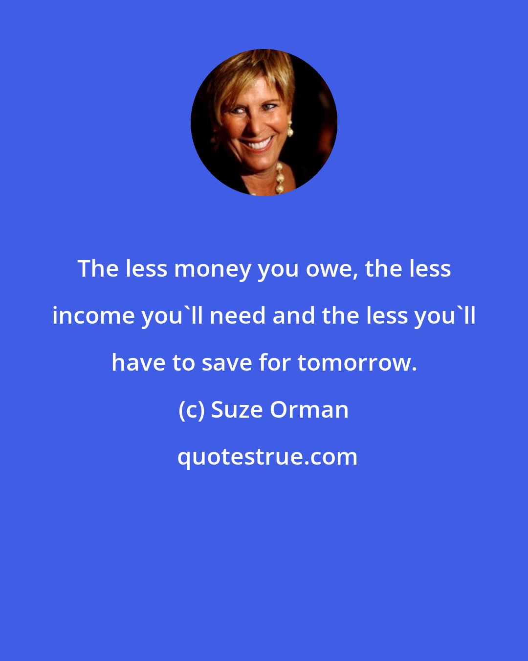 Suze Orman: The less money you owe, the less income you'll need and the less you'll have to save for tomorrow.