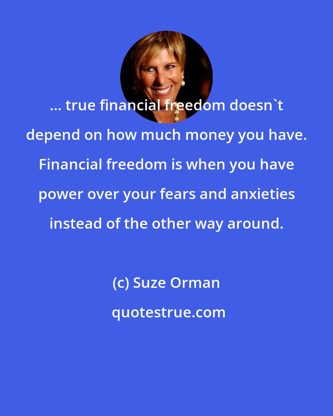 Suze Orman: ... true financial freedom doesn't depend on how much money you have. Financial freedom is when you have power over your fears and anxieties instead of the other way around.