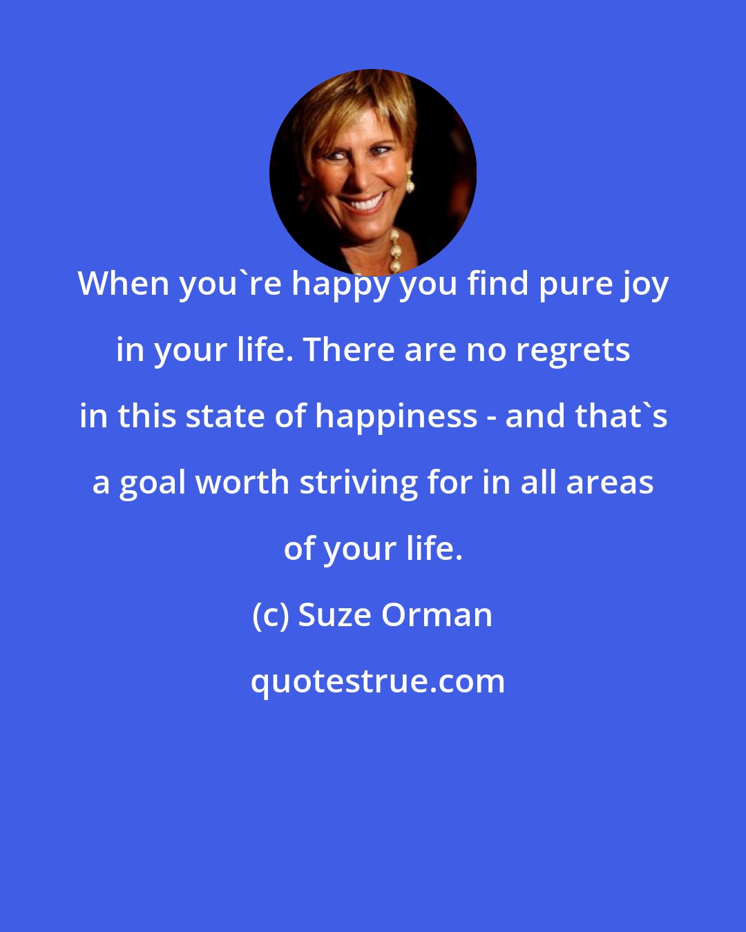 Suze Orman: When you're happy you find pure joy in your life. There are no regrets in this state of happiness - and that's a goal worth striving for in all areas of your life.