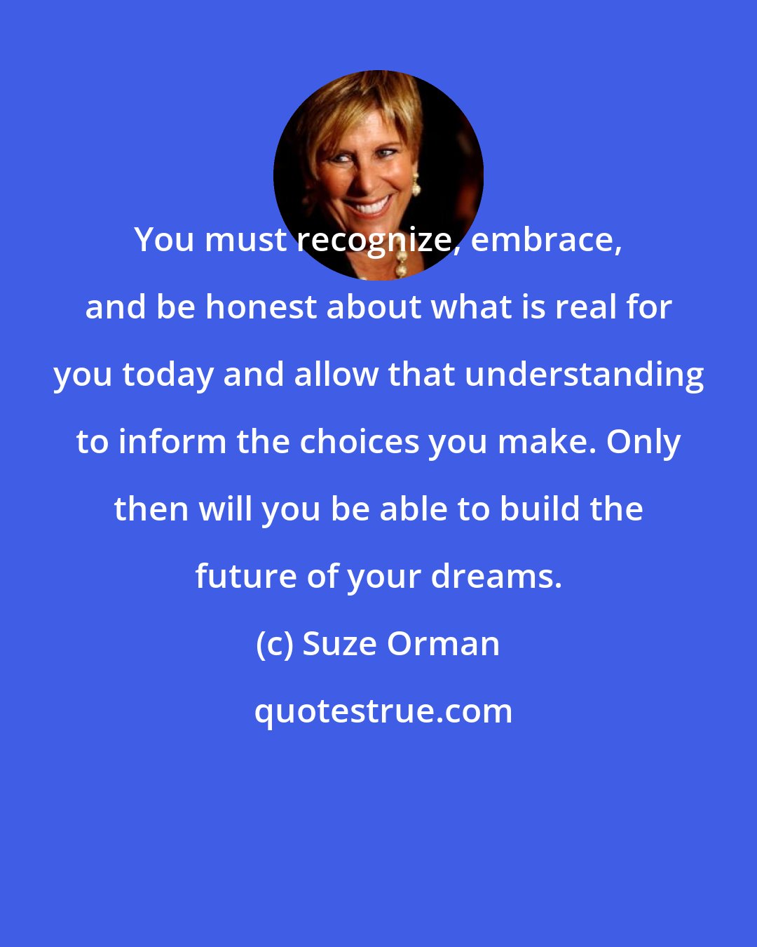 Suze Orman: You must recognize, embrace, and be honest about what is real for you today and allow that understanding to inform the choices you make. Only then will you be able to build the future of your dreams.