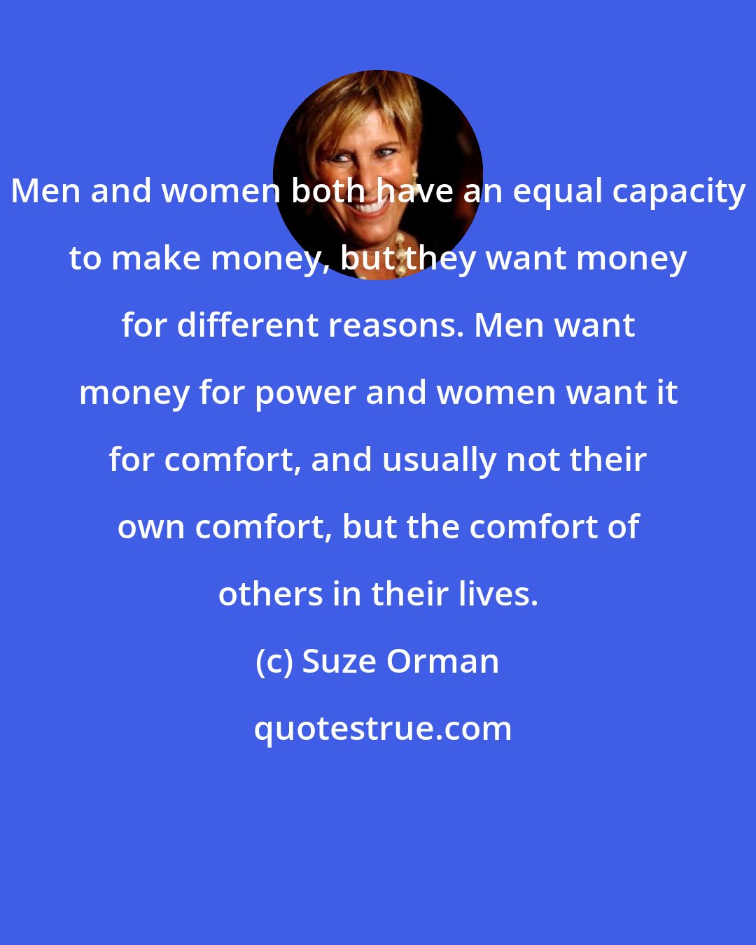 Suze Orman: Men and women both have an equal capacity to make money, but they want money for different reasons. Men want money for power and women want it for comfort, and usually not their own comfort, but the comfort of others in their lives.