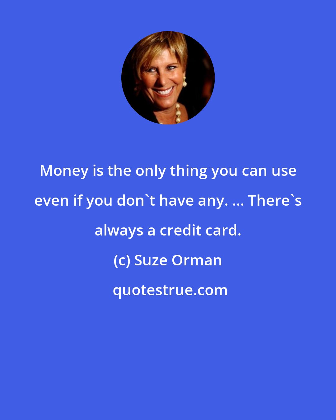 Suze Orman: Money is the only thing you can use even if you don't have any. ... There's always a credit card.