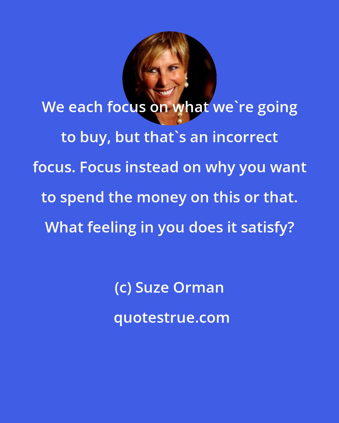 Suze Orman: We each focus on what we're going to buy, but that's an incorrect focus. Focus instead on why you want to spend the money on this or that. What feeling in you does it satisfy?