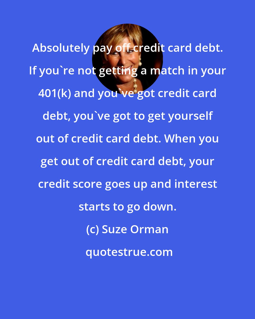 Suze Orman: Absolutely pay off credit card debt. If you're not getting a match in your 401(k) and you've got credit card debt, you've got to get yourself out of credit card debt. When you get out of credit card debt, your credit score goes up and interest starts to go down.