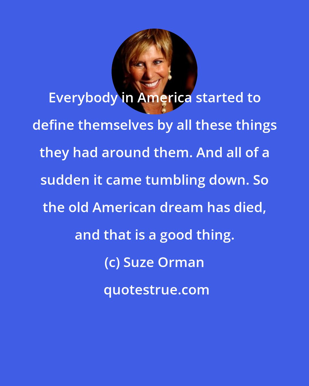 Suze Orman: Everybody in America started to define themselves by all these things they had around them. And all of a sudden it came tumbling down. So the old American dream has died, and that is a good thing.