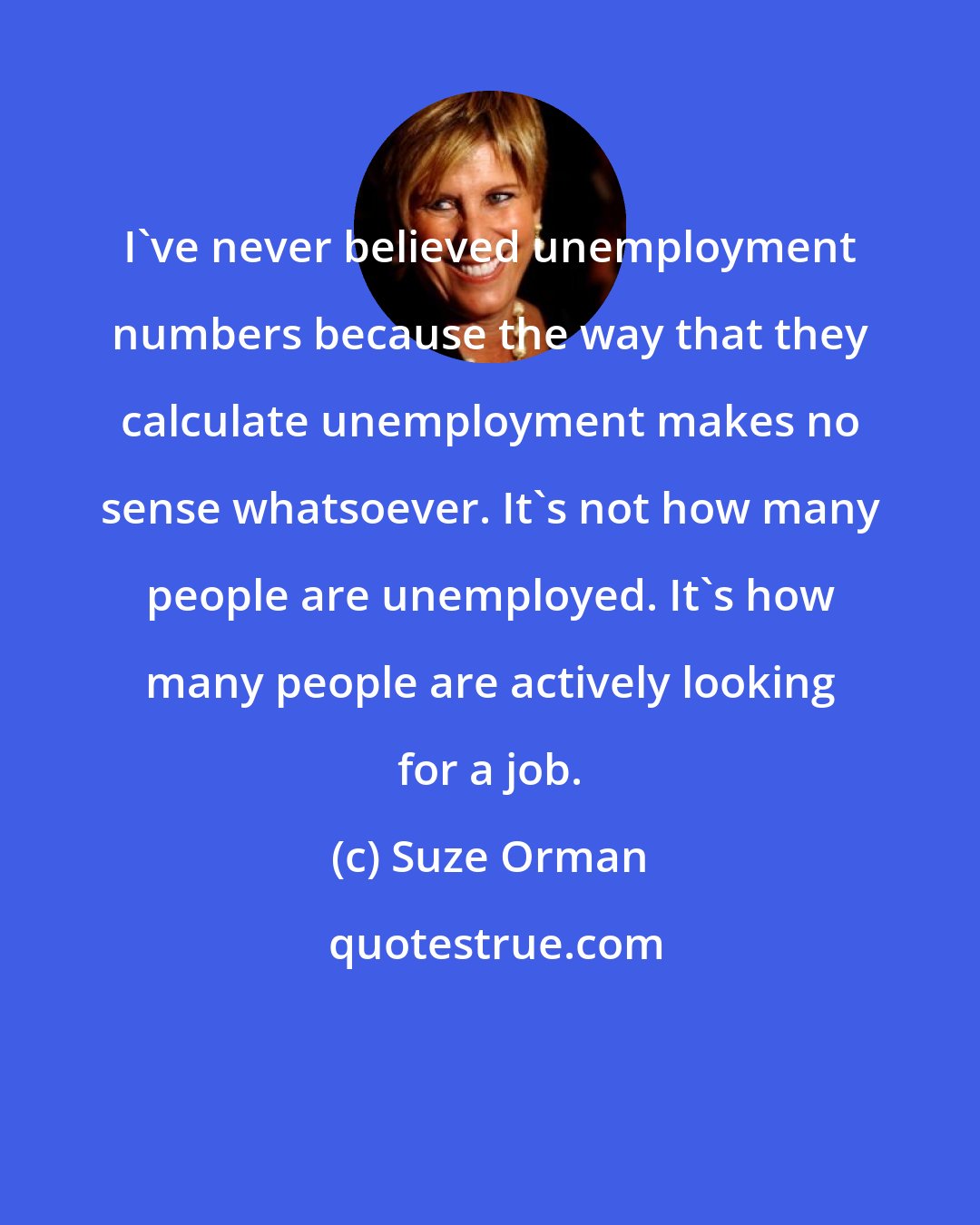 Suze Orman: I've never believed unemployment numbers because the way that they calculate unemployment makes no sense whatsoever. It's not how many people are unemployed. It's how many people are actively looking for a job.