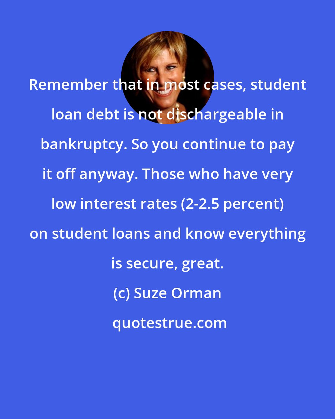 Suze Orman: Remember that in most cases, student loan debt is not dischargeable in bankruptcy. So you continue to pay it off anyway. Those who have very low interest rates (2-2.5 percent) on student loans and know everything is secure, great.