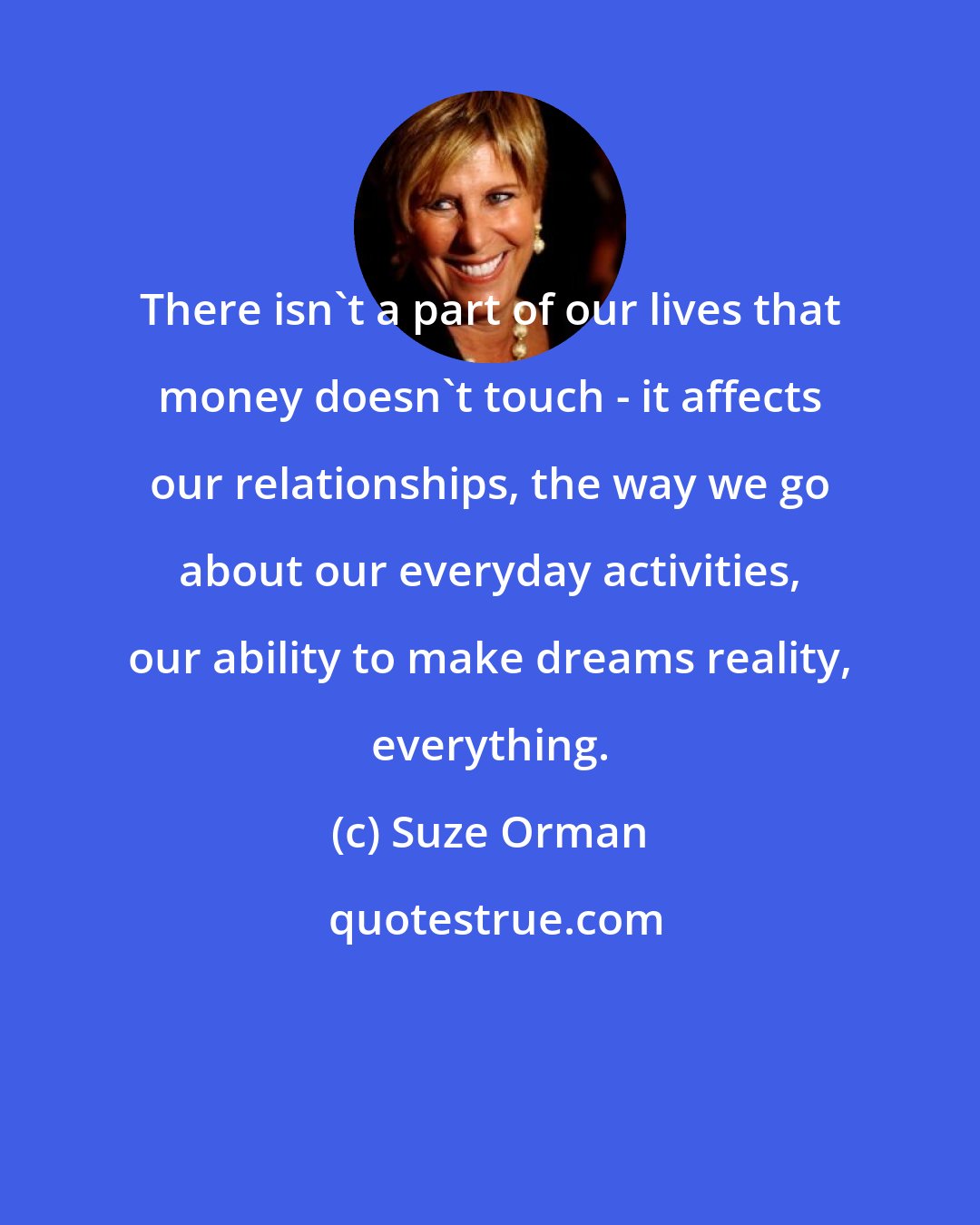 Suze Orman: There isn't a part of our lives that money doesn't touch - it affects our relationships, the way we go about our everyday activities, our ability to make dreams reality, everything.