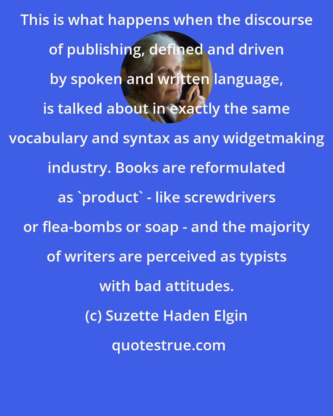 Suzette Haden Elgin: This is what happens when the discourse of publishing, defined and driven by spoken and written language, is talked about in exactly the same vocabulary and syntax as any widgetmaking industry. Books are reformulated as 'product' - like screwdrivers or flea-bombs or soap - and the majority of writers are perceived as typists with bad attitudes.