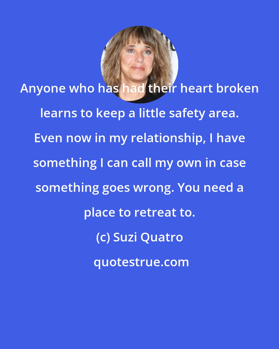 Suzi Quatro: Anyone who has had their heart broken learns to keep a little safety area. Even now in my relationship, I have something I can call my own in case something goes wrong. You need a place to retreat to.