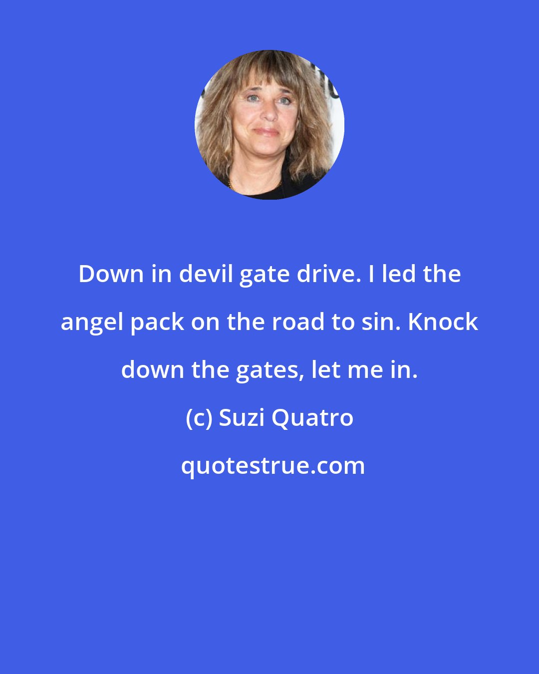 Suzi Quatro: Down in devil gate drive. I led the angel pack on the road to sin. Knock down the gates, let me in.