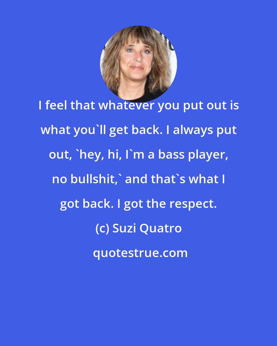 Suzi Quatro: I feel that whatever you put out is what you'll get back. I always put out, 'hey, hi, I'm a bass player, no bullshit,' and that's what I got back. I got the respect.