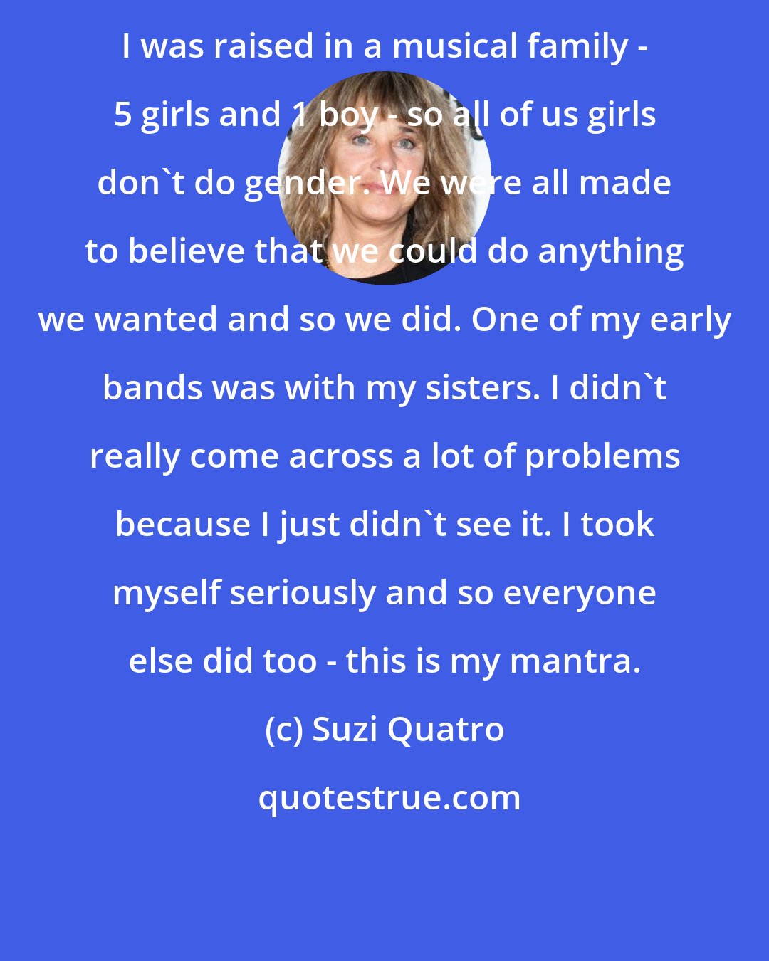 Suzi Quatro: I was raised in a musical family - 5 girls and 1 boy - so all of us girls don't do gender. We were all made to believe that we could do anything we wanted and so we did. One of my early bands was with my sisters. I didn't really come across a lot of problems because I just didn't see it. I took myself seriously and so everyone else did too - this is my mantra.