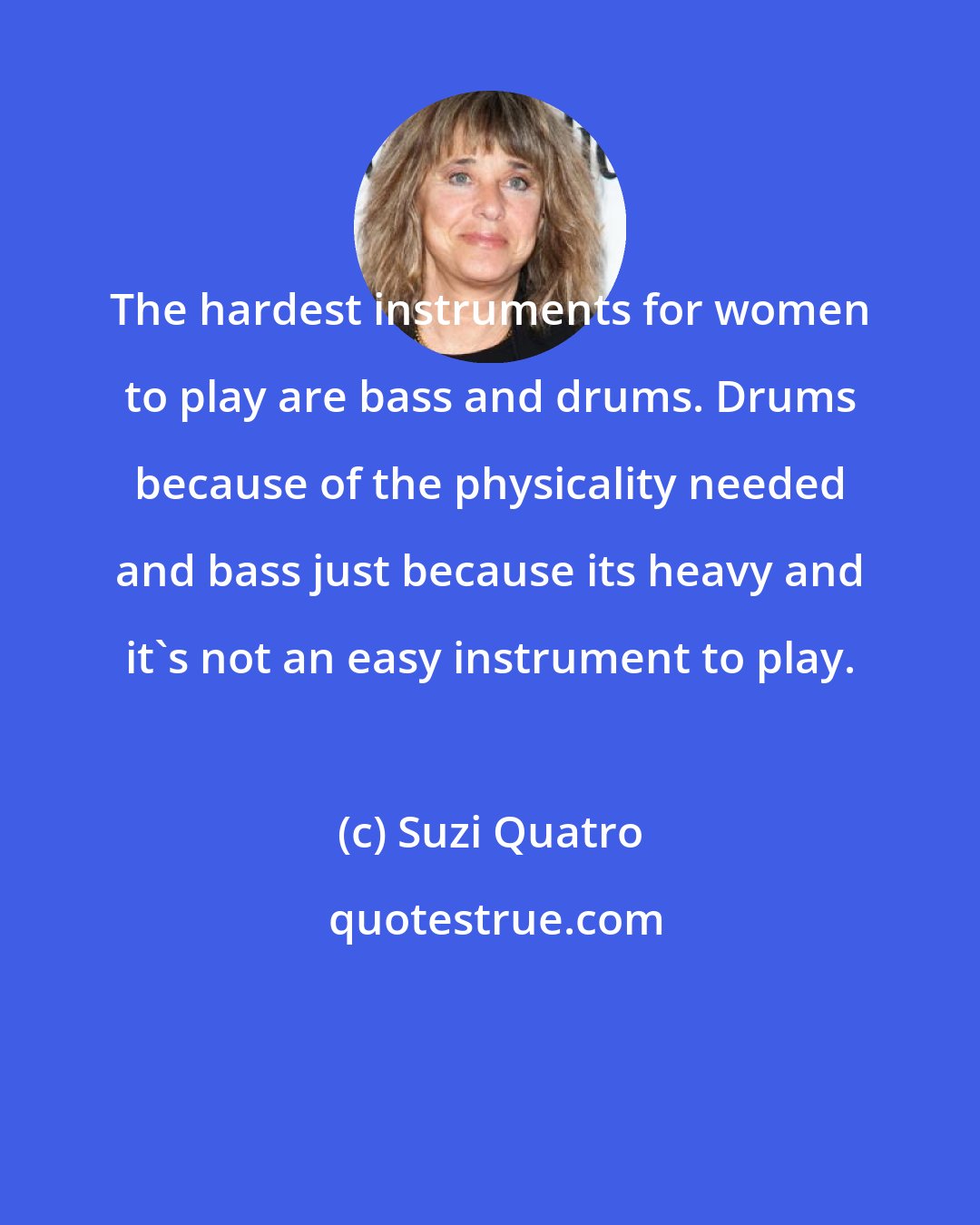 Suzi Quatro: The hardest instruments for women to play are bass and drums. Drums because of the physicality needed and bass just because its heavy and it's not an easy instrument to play.