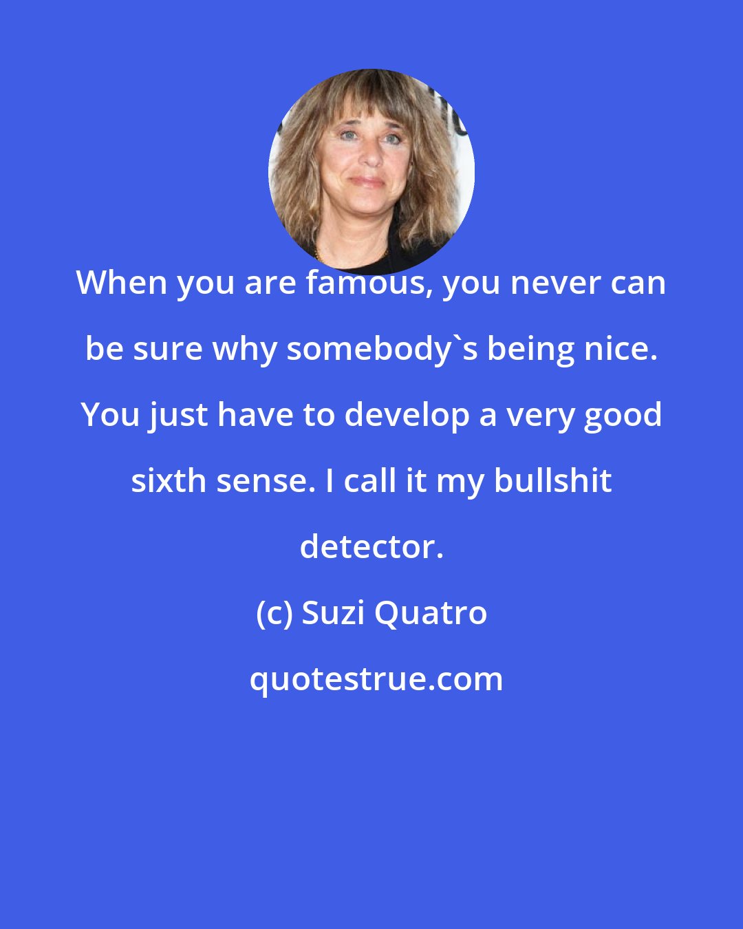 Suzi Quatro: When you are famous, you never can be sure why somebody's being nice. You just have to develop a very good sixth sense. I call it my bullshit detector.