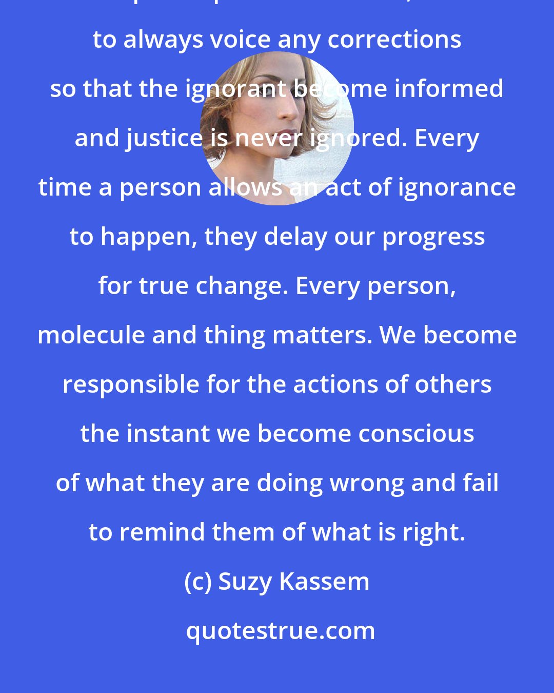 Suzy Kassem: We must all work in harmony with each other to stand up for what is right, to speak up for what is fair, and to always voice any corrections so that the ignorant become informed and justice is never ignored. Every time a person allows an act of ignorance to happen, they delay our progress for true change. Every person, molecule and thing matters. We become responsible for the actions of others the instant we become conscious of what they are doing wrong and fail to remind them of what is right.