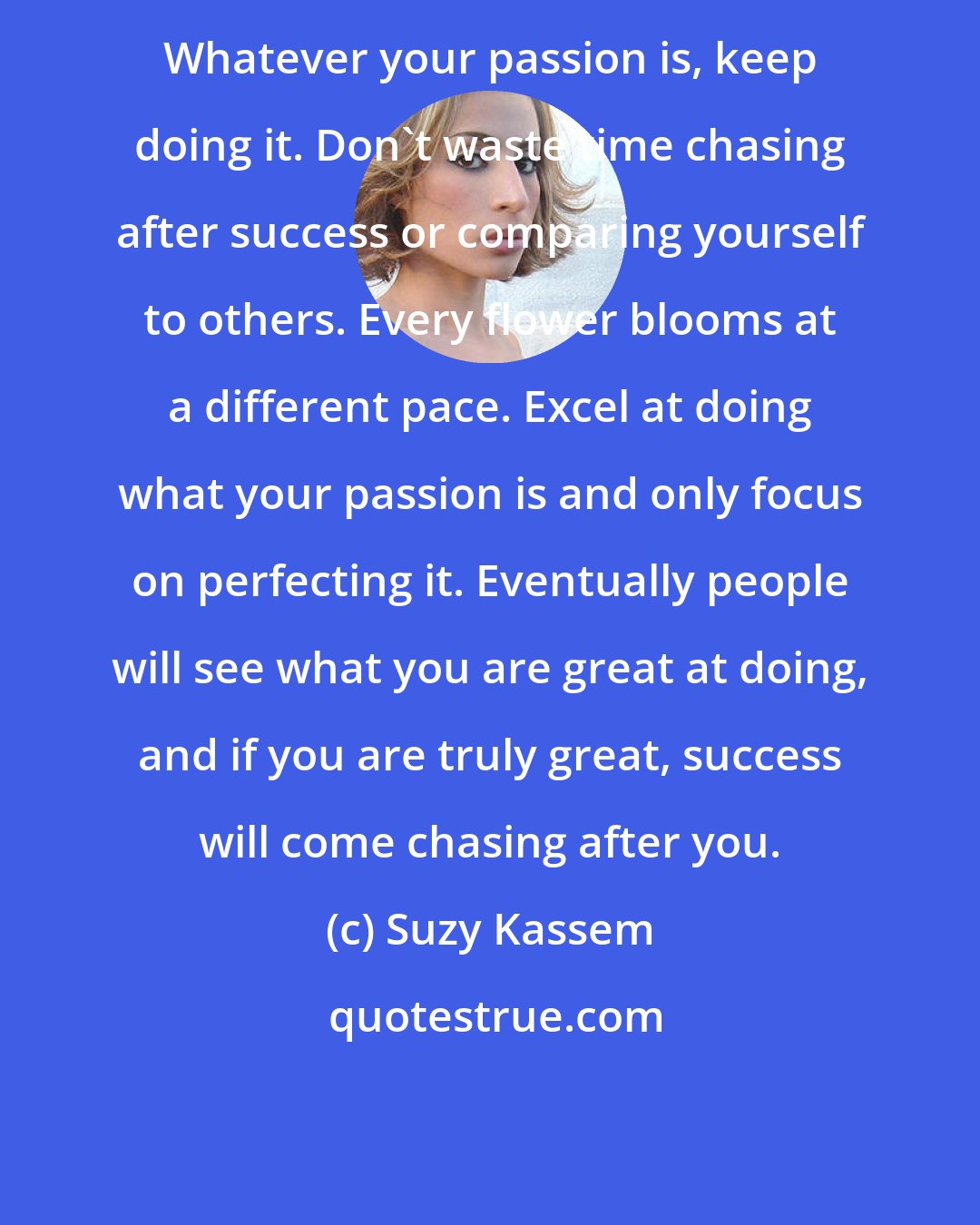 Suzy Kassem: Whatever your passion is, keep doing it. Don't waste time chasing after success or comparing yourself to others. Every flower blooms at a different pace. Excel at doing what your passion is and only focus on perfecting it. Eventually people will see what you are great at doing, and if you are truly great, success will come chasing after you.