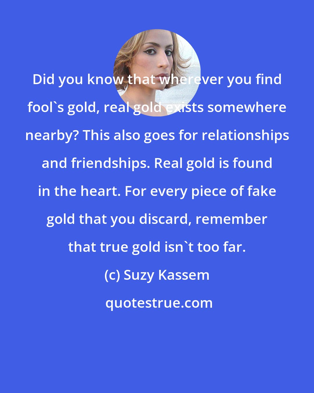 Suzy Kassem: Did you know that wherever you find fool's gold, real gold exists somewhere nearby? This also goes for relationships and friendships. Real gold is found in the heart. For every piece of fake gold that you discard, remember that true gold isn't too far.