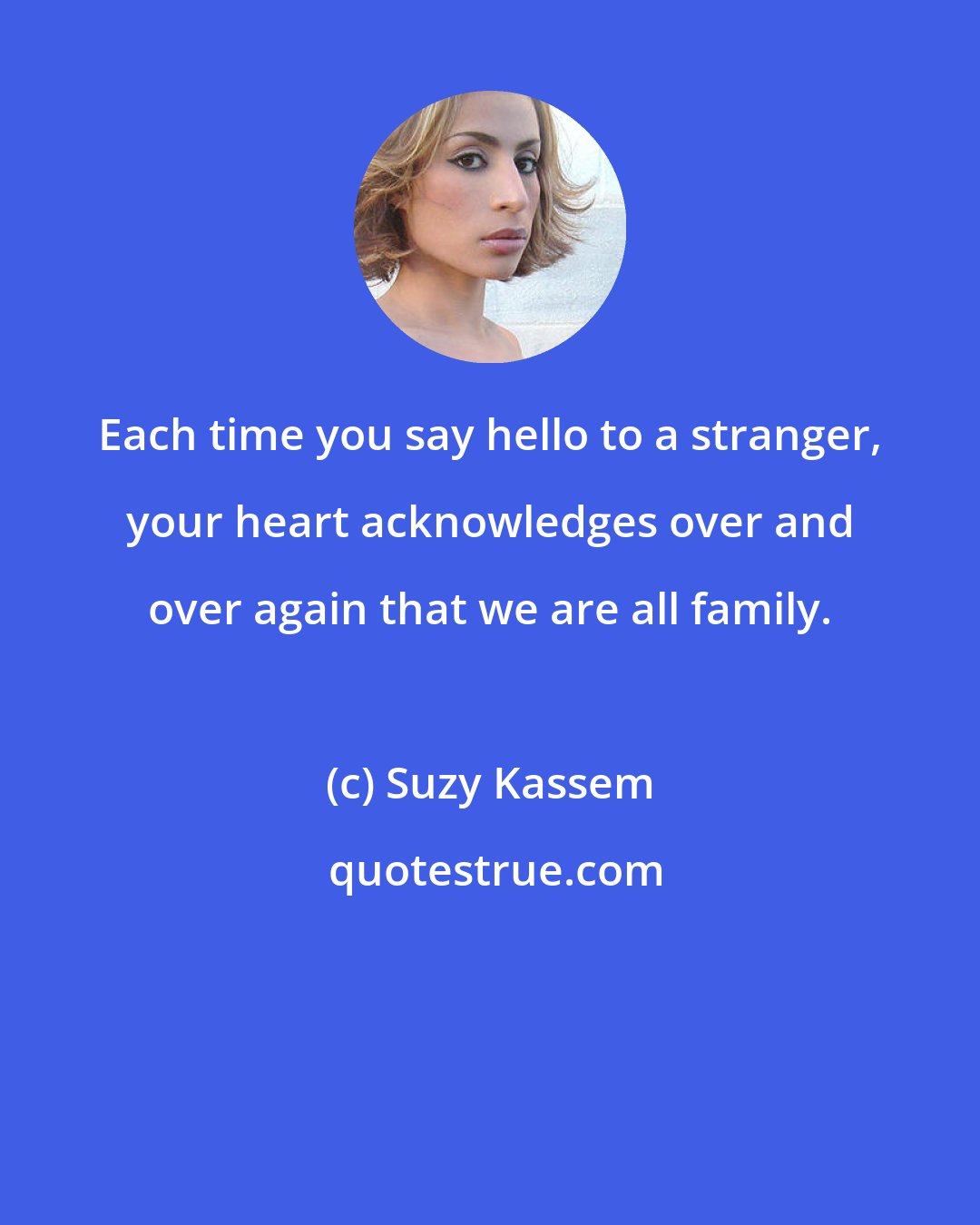 Suzy Kassem: Each time you say hello to a stranger, your heart acknowledges over and over again that we are all family.