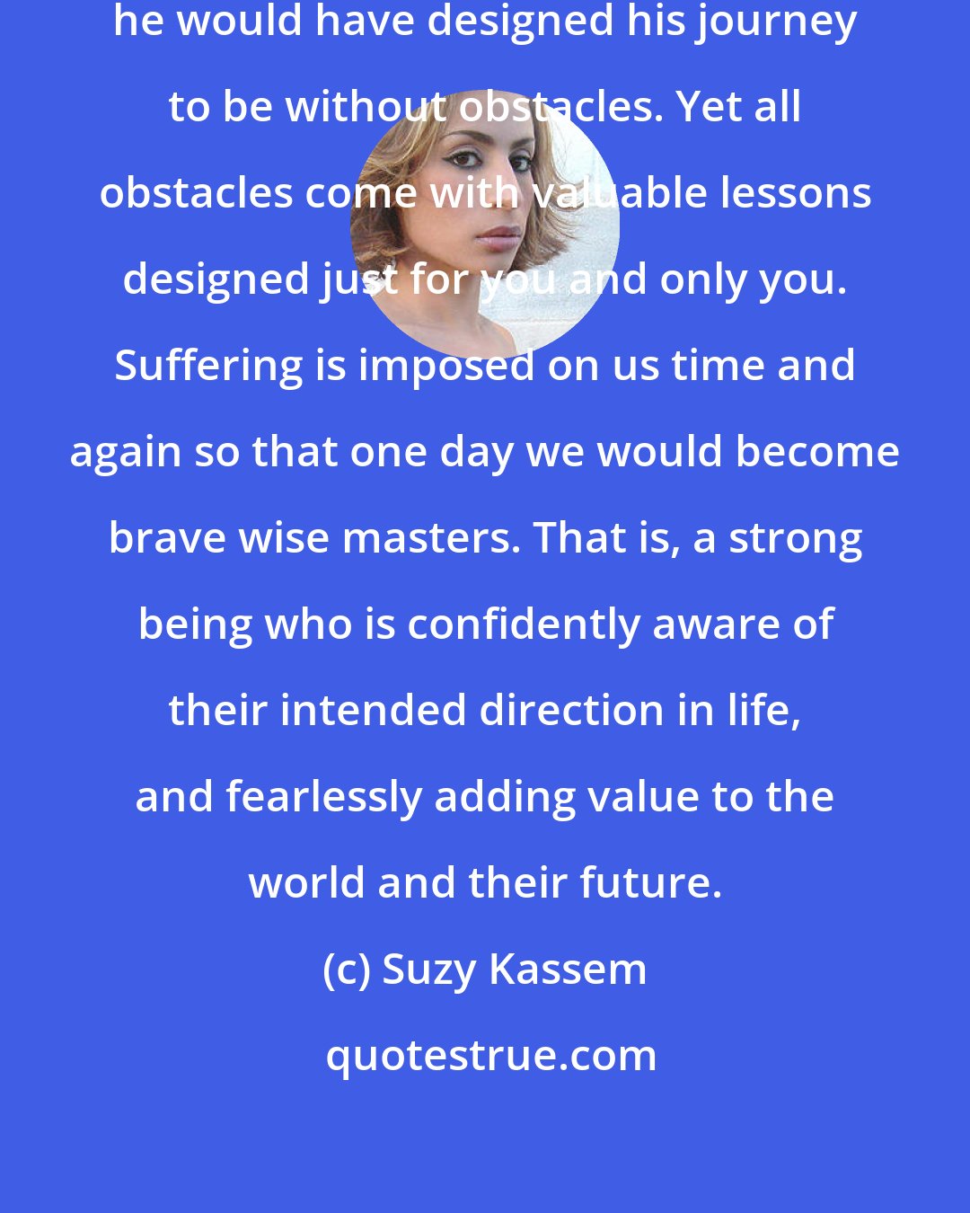 Suzy Kassem: If man could write his own fate, he would have designed his journey to be without obstacles. Yet all obstacles come with valuable lessons designed just for you and only you. Suffering is imposed on us time and again so that one day we would become brave wise masters. That is, a strong being who is confidently aware of their intended direction in life, and fearlessly adding value to the world and their future.