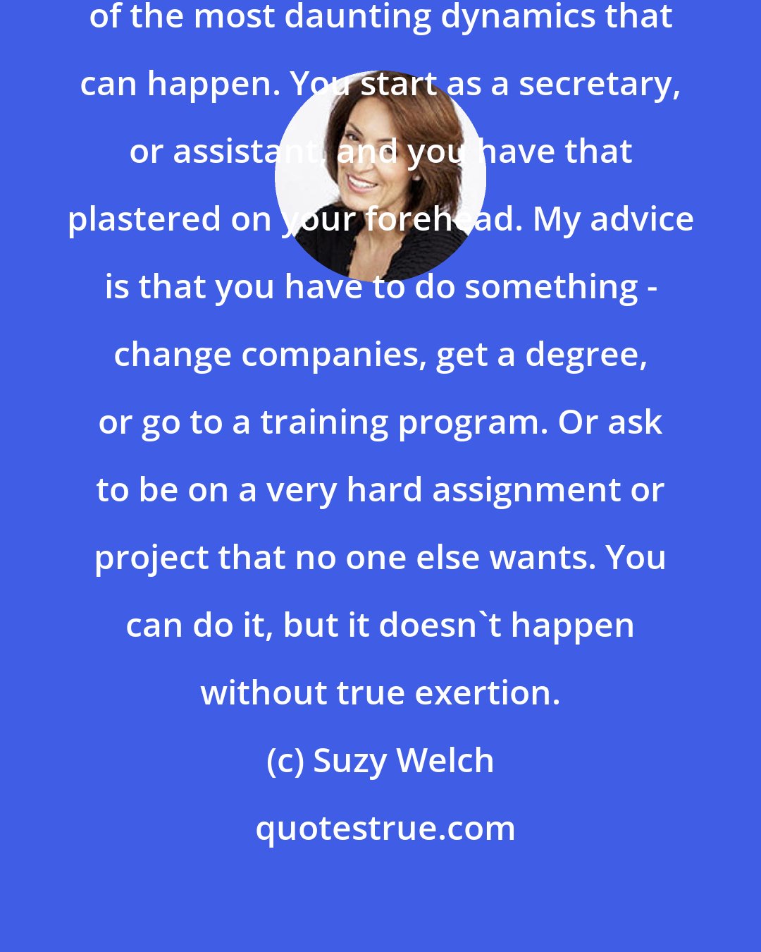 Suzy Welch: Embedded reputations - that's one of the most daunting dynamics that can happen. You start as a secretary, or assistant, and you have that plastered on your forehead. My advice is that you have to do something - change companies, get a degree, or go to a training program. Or ask to be on a very hard assignment or project that no one else wants. You can do it, but it doesn't happen without true exertion.