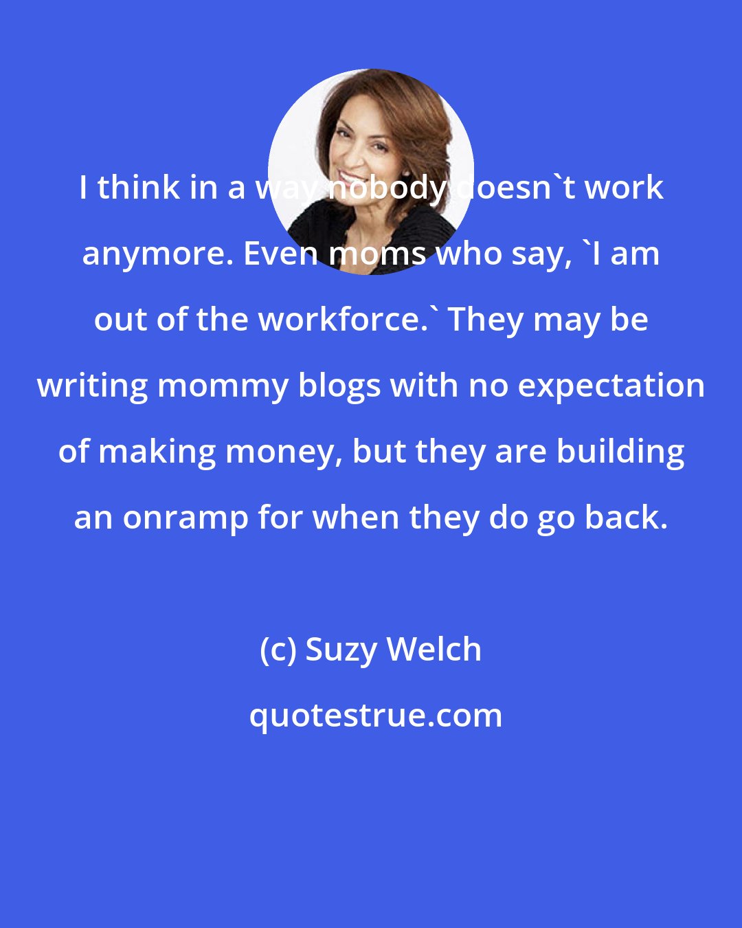 Suzy Welch: I think in a way nobody doesn't work anymore. Even moms who say, 'I am out of the workforce.' They may be writing mommy blogs with no expectation of making money, but they are building an onramp for when they do go back.