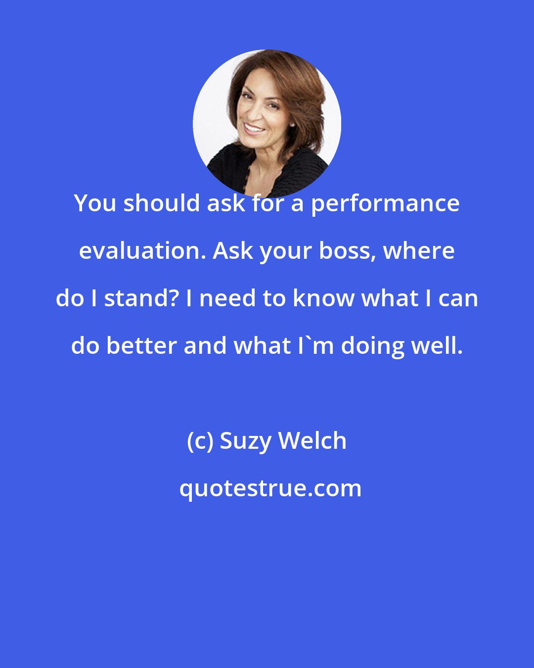 Suzy Welch: You should ask for a performance evaluation. Ask your boss, where do I stand? I need to know what I can do better and what I'm doing well.