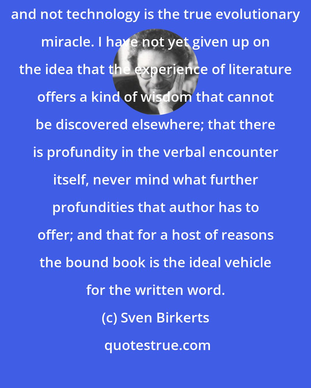 Sven Birkerts: I speak as an unregenerate reader, one who still believes that language and not technology is the true evolutionary miracle. I have not yet given up on the idea that the experience of literature offers a kind of wisdom that cannot be discovered elsewhere; that there is profundity in the verbal encounter itself, never mind what further profundities that author has to offer; and that for a host of reasons the bound book is the ideal vehicle for the written word.