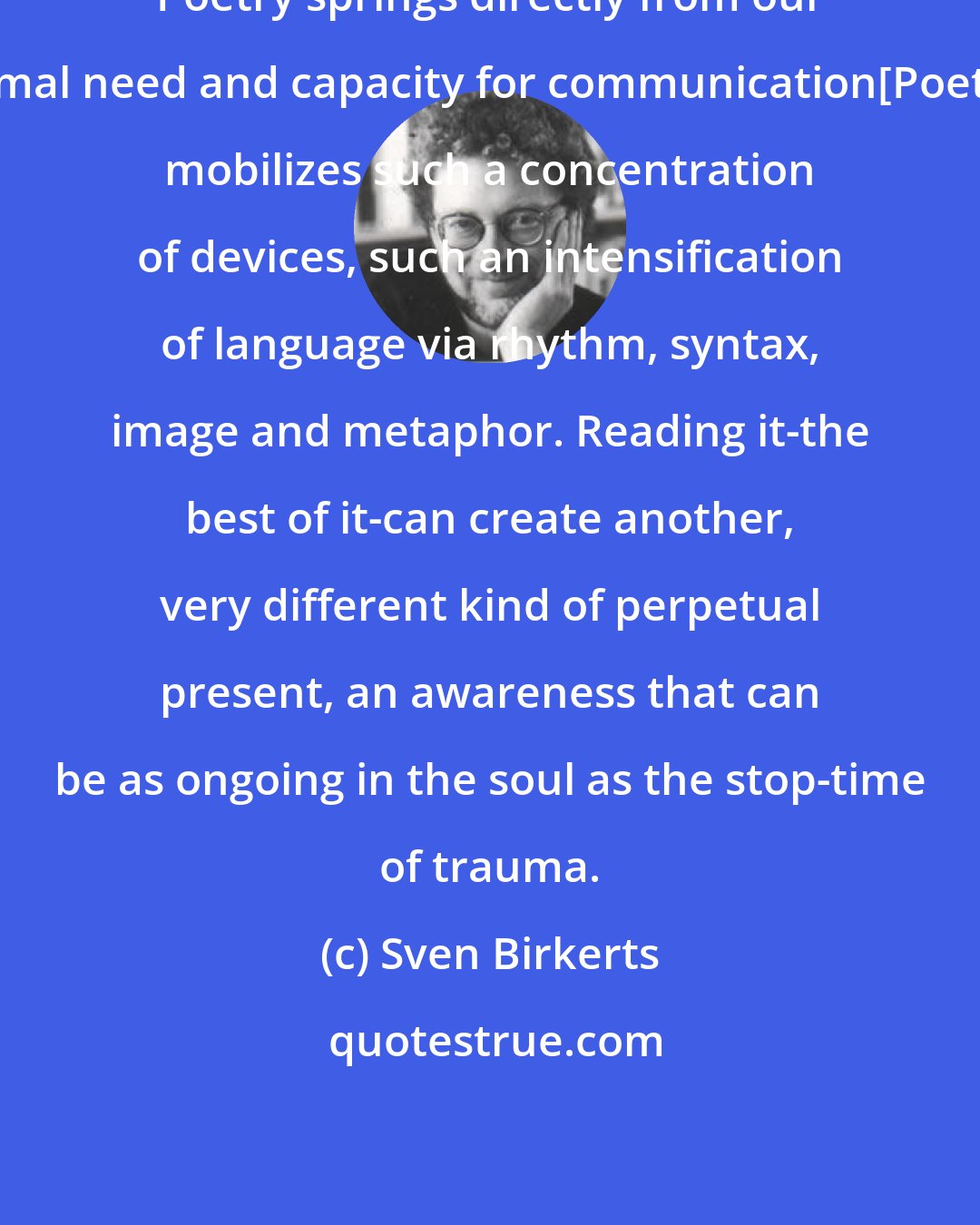 Sven Birkerts: Poetry springs directly from our primal need and capacity for communication[Poetry] mobilizes such a concentration of devices, such an intensification of language via rhythm, syntax, image and metaphor. Reading it-the best of it-can create another, very different kind of perpetual present, an awareness that can be as ongoing in the soul as the stop-time of trauma.