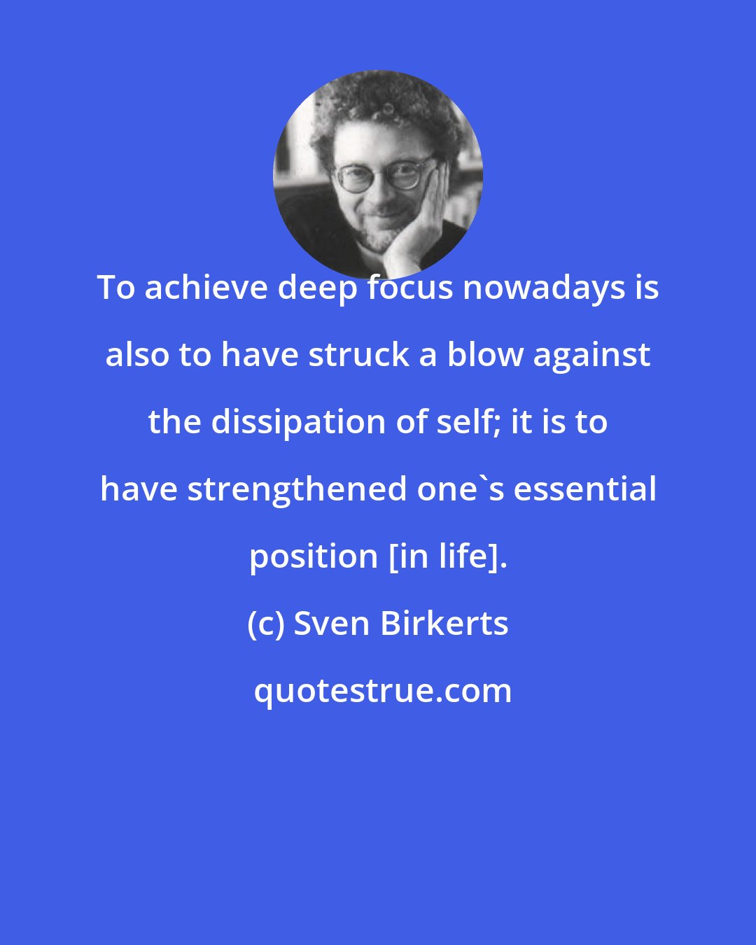 Sven Birkerts: To achieve deep focus nowadays is also to have struck a blow against the dissipation of self; it is to have strengthened one's essential position [in life].