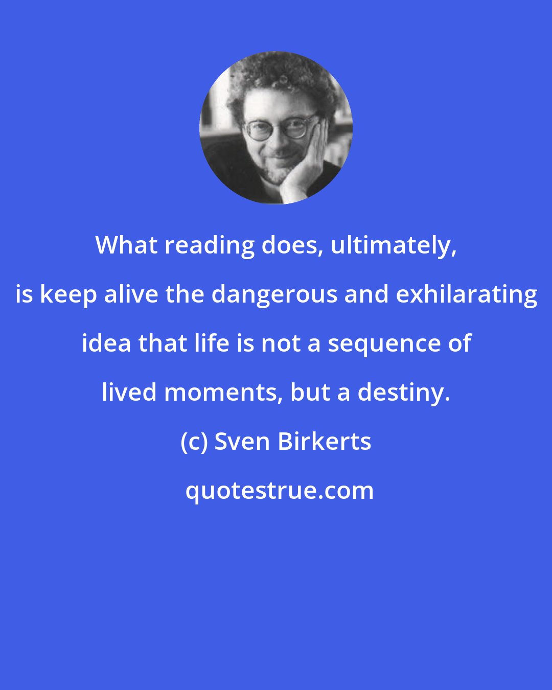 Sven Birkerts: What reading does, ultimately, is keep alive the dangerous and exhilarating idea that life is not a sequence of lived moments, but a destiny.