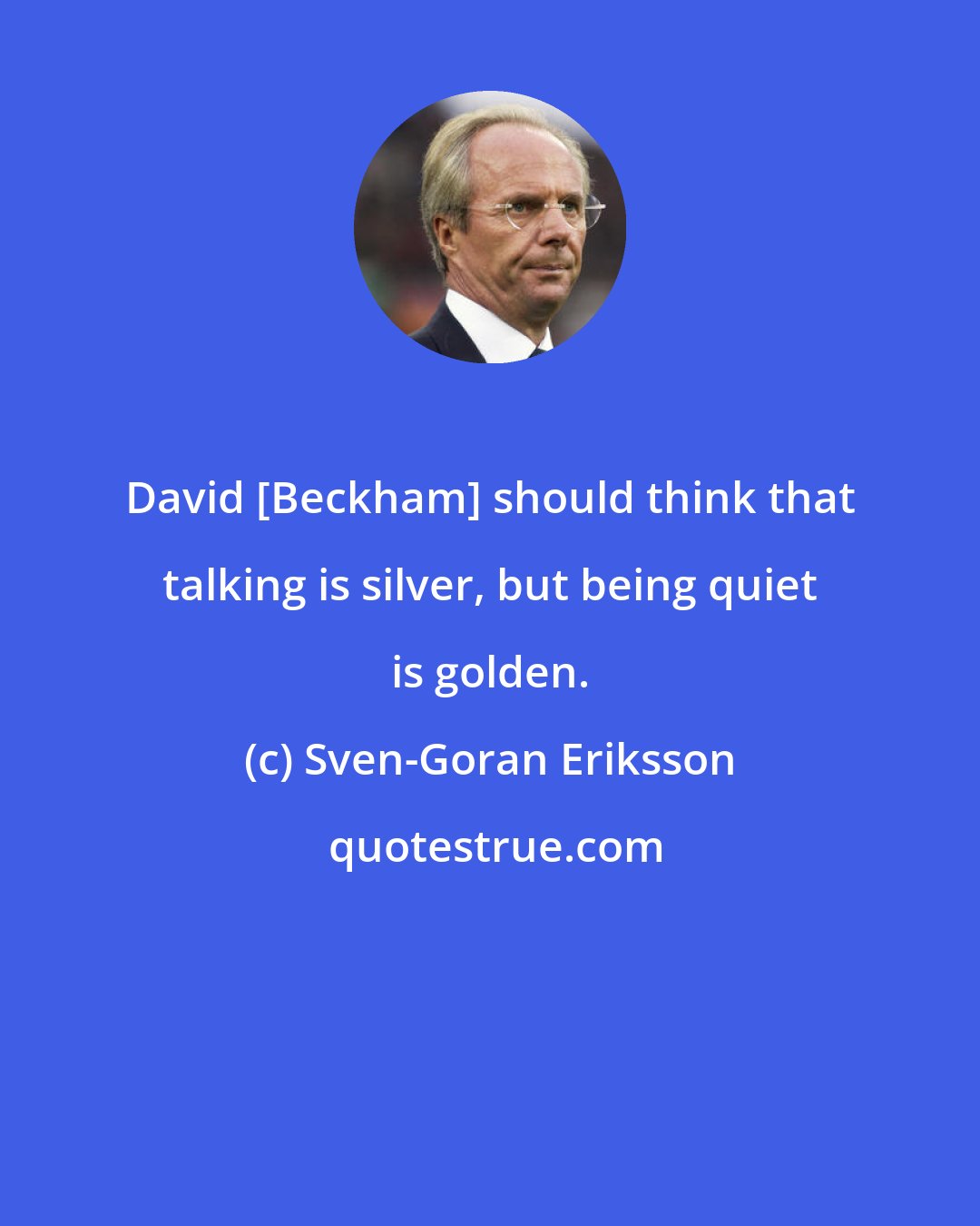 Sven-Goran Eriksson: David [Beckham] should think that talking is silver, but being quiet is golden.