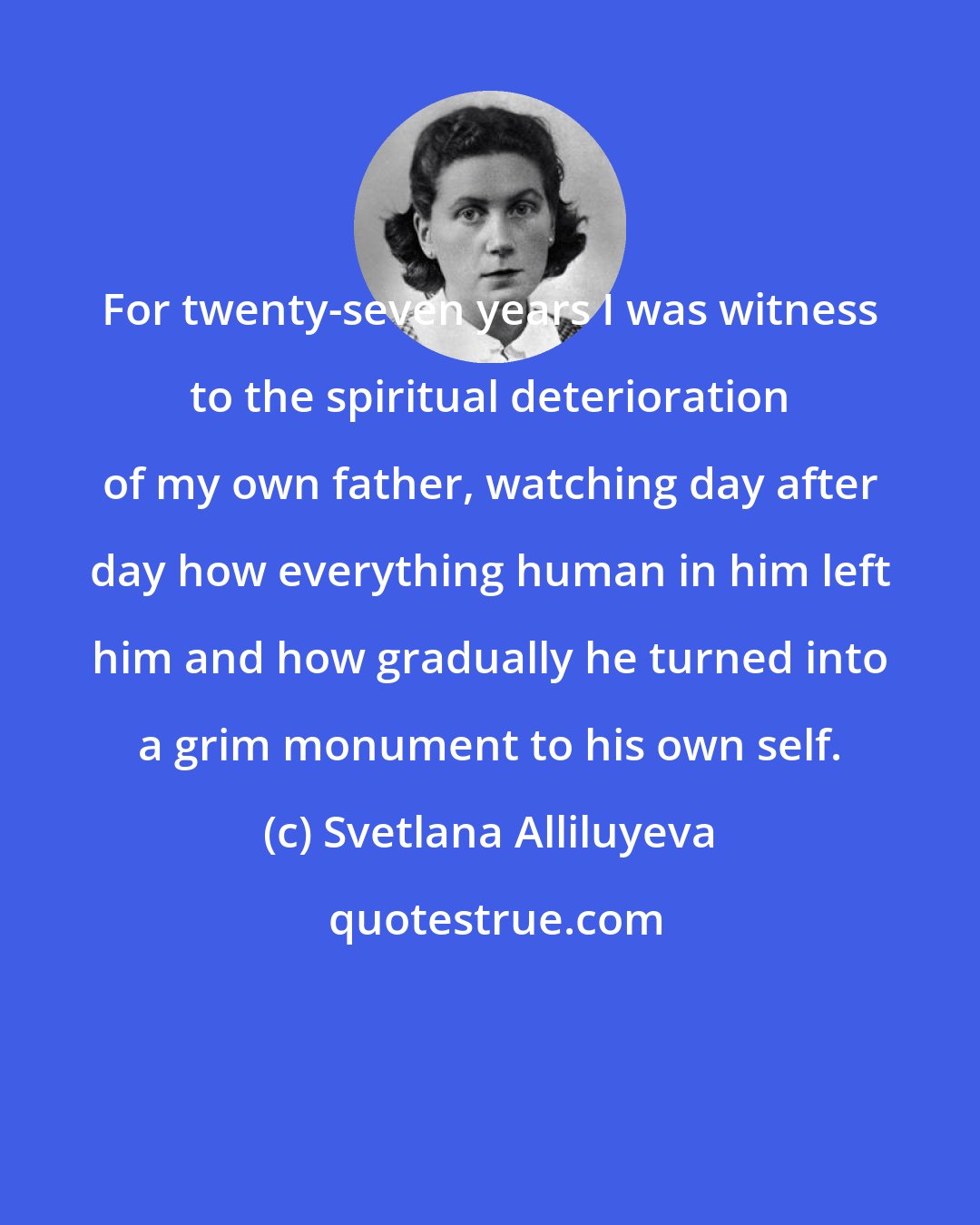 Svetlana Alliluyeva: For twenty-seven years I was witness to the spiritual deterioration of my own father, watching day after day how everything human in him left him and how gradually he turned into a grim monument to his own self.