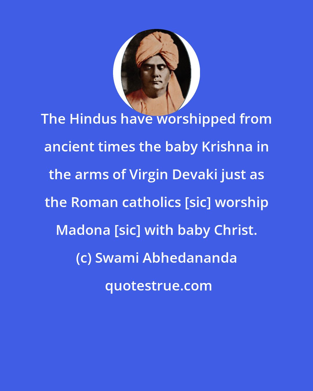 Swami Abhedananda: The Hindus have worshipped from ancient times the baby Krishna in the arms of Virgin Devaki just as the Roman catholics [sic] worship Madona [sic] with baby Christ.