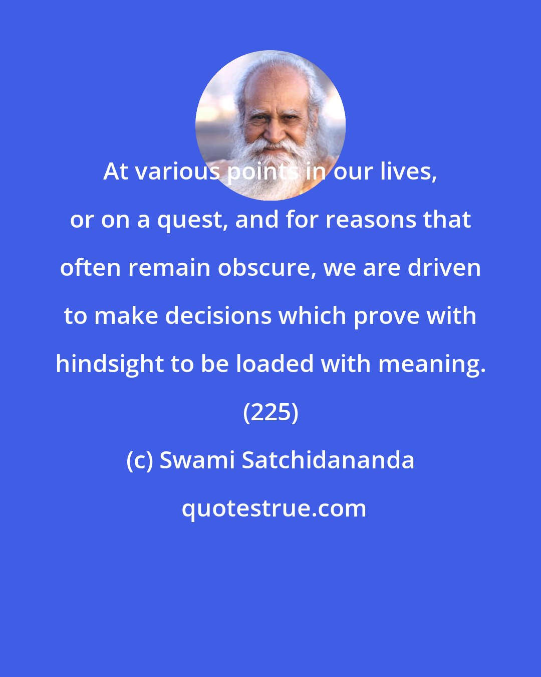 Swami Satchidananda: At various points in our lives, or on a quest, and for reasons that often remain obscure, we are driven to make decisions which prove with hindsight to be loaded with meaning. (225)