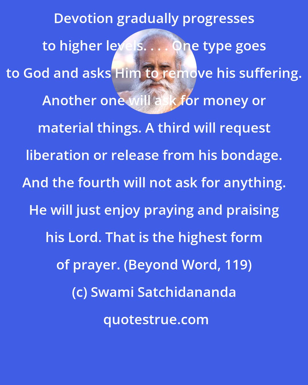 Swami Satchidananda: Devotion gradually progresses to higher levels. . . . One type goes to God and asks Him to remove his suffering. Another one will ask for money or material things. A third will request liberation or release from his bondage. And the fourth will not ask for anything. He will just enjoy praying and praising his Lord. That is the highest form of prayer. (Beyond Word, 119)