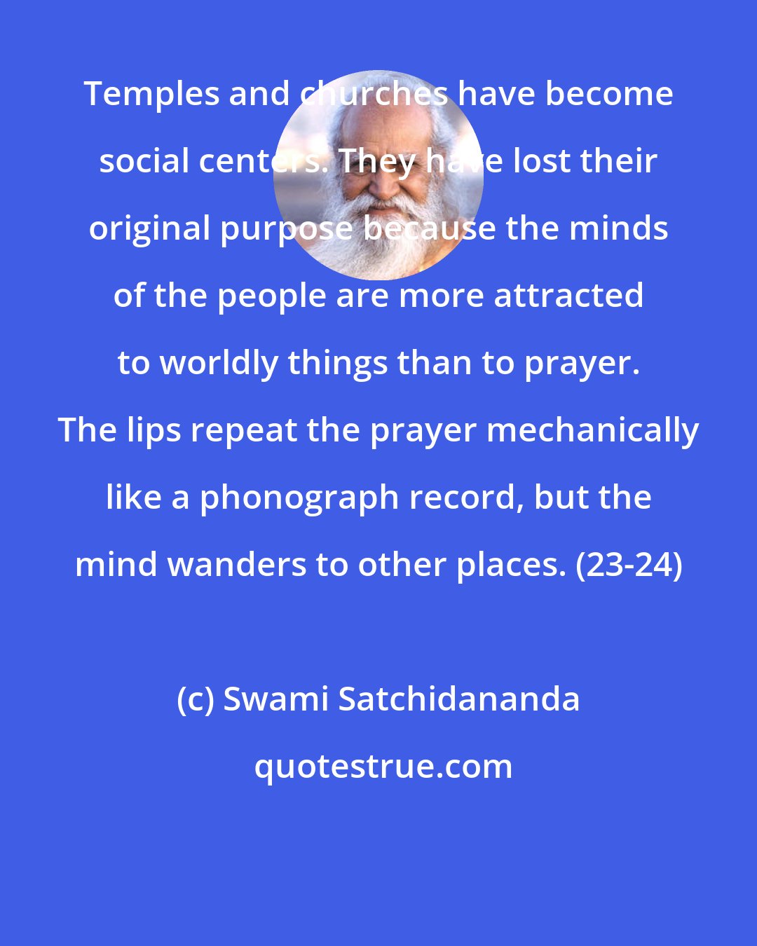 Swami Satchidananda: Temples and churches have become social centers. They have lost their original purpose because the minds of the people are more attracted to worldly things than to prayer. The lips repeat the prayer mechanically like a phonograph record, but the mind wanders to other places. (23-24)