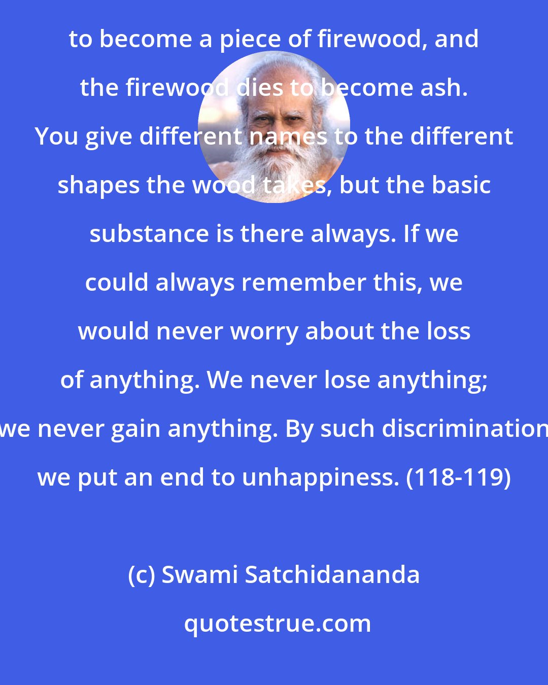 Swami Satchidananda: What is it that dies? A log of wood dies to become a few planks. The planks die to become a chair. The chair dies to become a piece of firewood, and the firewood dies to become ash. You give different names to the different shapes the wood takes, but the basic substance is there always. If we could always remember this, we would never worry about the loss of anything. We never lose anything; we never gain anything. By such discrimination we put an end to unhappiness. (118-119)