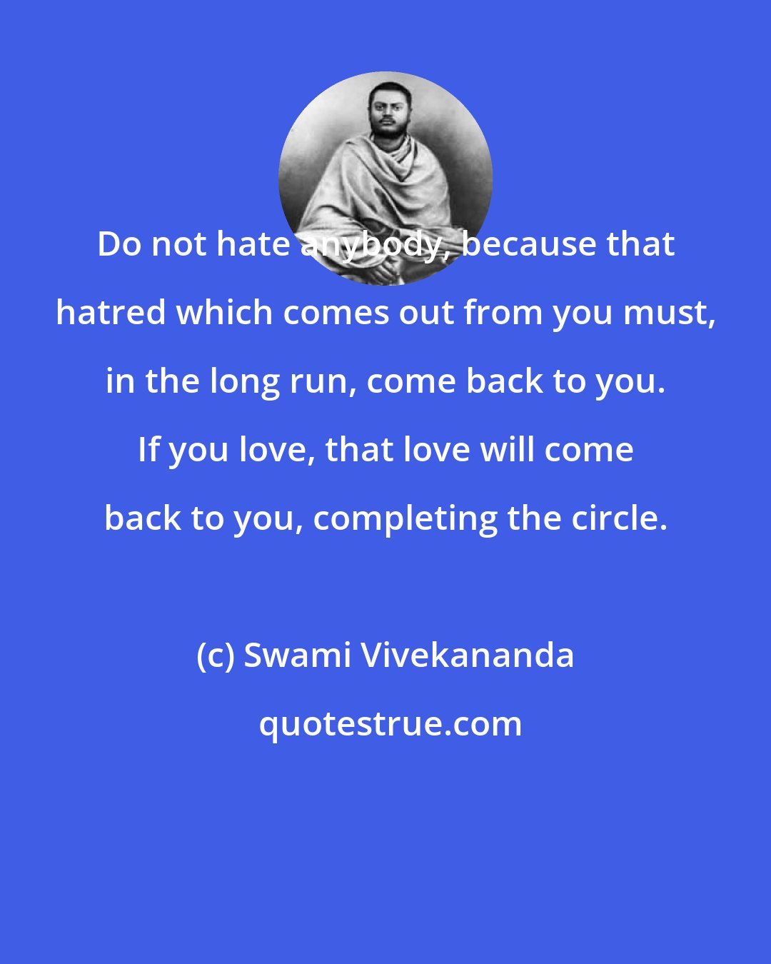 Swami Vivekananda: Do not hate anybody, because that hatred which comes out from you must, in the long run, come back to you. If you love, that love will come back to you, completing the circle.