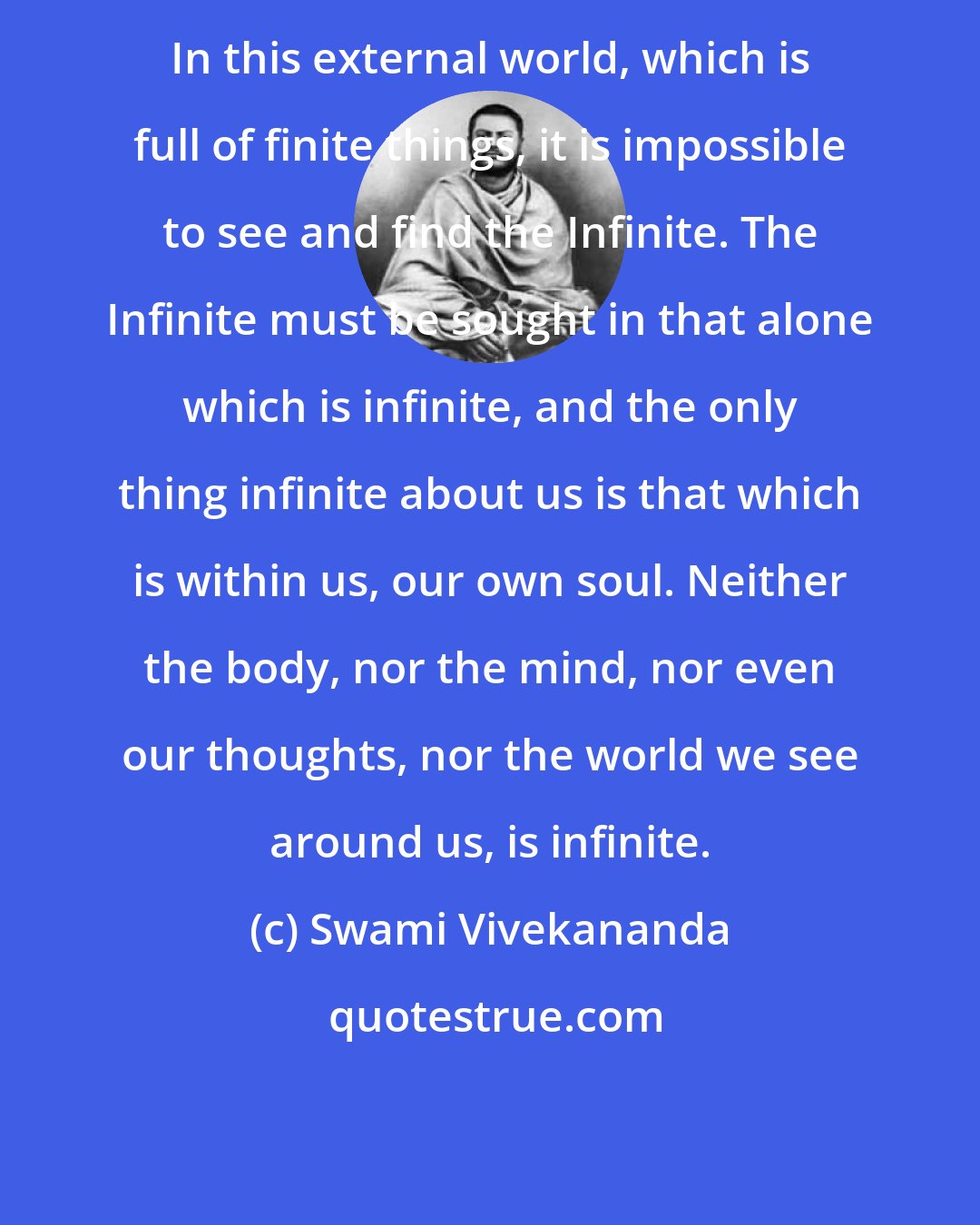 Swami Vivekananda: In this external world, which is full of finite things, it is impossible to see and find the Infinite. The Infinite must be sought in that alone which is infinite, and the only thing infinite about us is that which is within us, our own soul. Neither the body, nor the mind, nor even our thoughts, nor the world we see around us, is infinite.