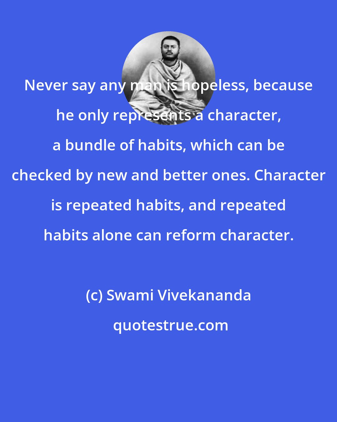 Swami Vivekananda: Never say any man is hopeless, because he only represents a character, a bundle of habits, which can be checked by new and better ones. Character is repeated habits, and repeated habits alone can reform character.