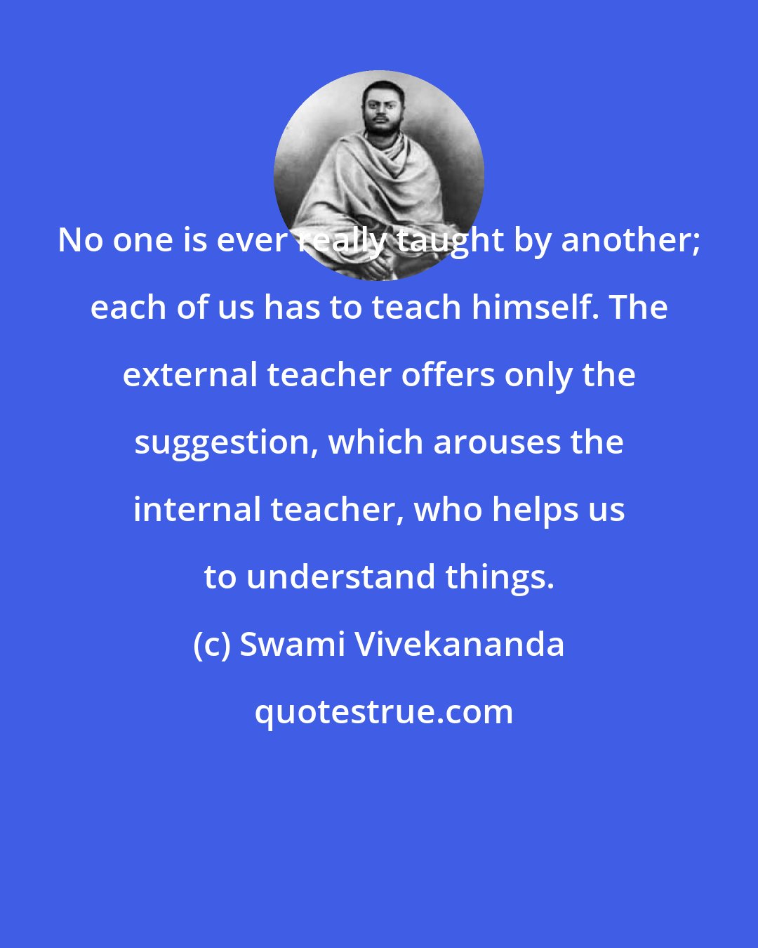 Swami Vivekananda: No one is ever really taught by another; each of us has to teach himself. The external teacher offers only the suggestion, which arouses the internal teacher, who helps us to understand things.