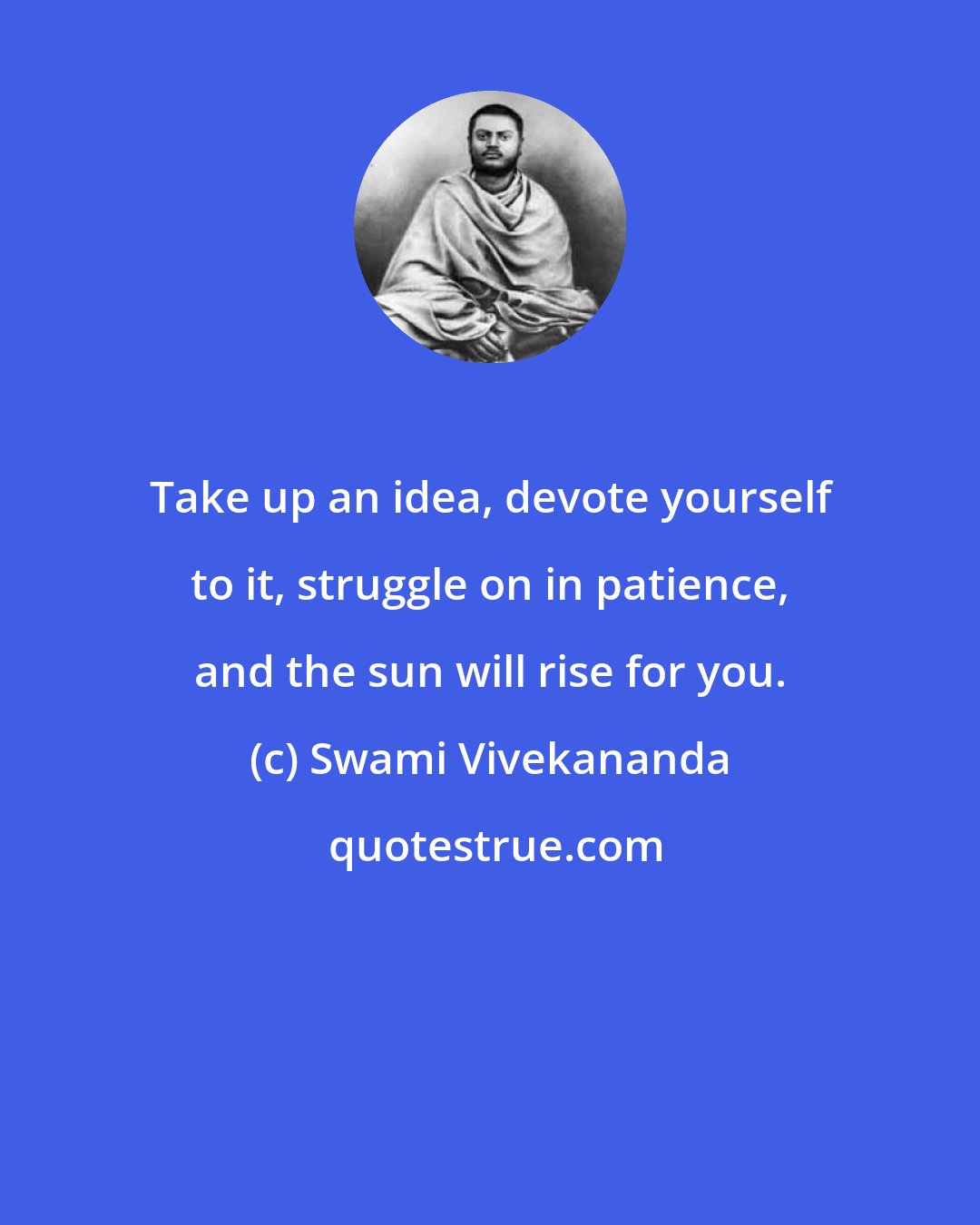 Swami Vivekananda: Take up an idea, devote yourself to it, struggle on in patience, and the sun will rise for you.