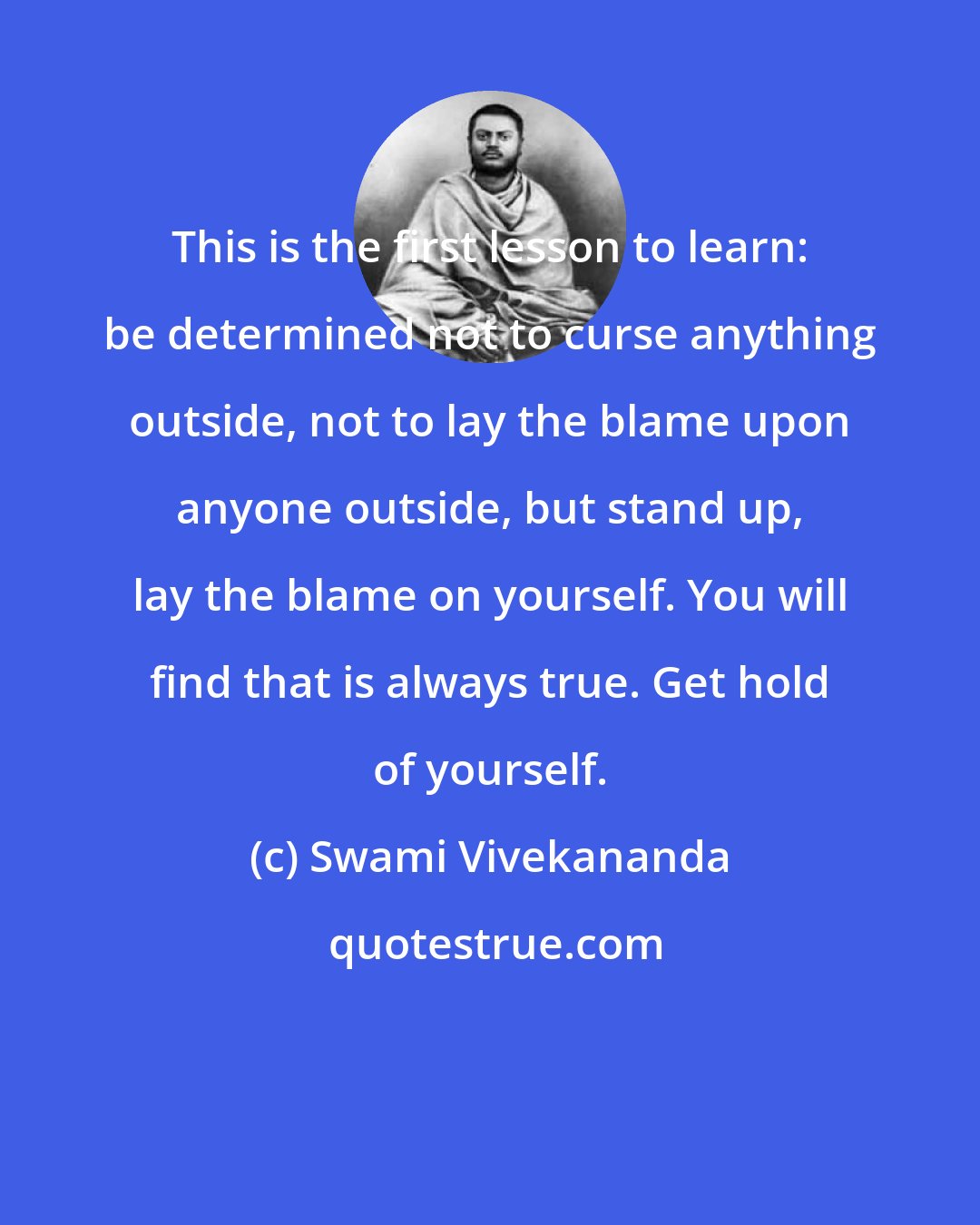 Swami Vivekananda: This is the first lesson to learn: be determined not to curse anything outside, not to lay the blame upon anyone outside, but stand up, lay the blame on yourself. You will find that is always true. Get hold of yourself.