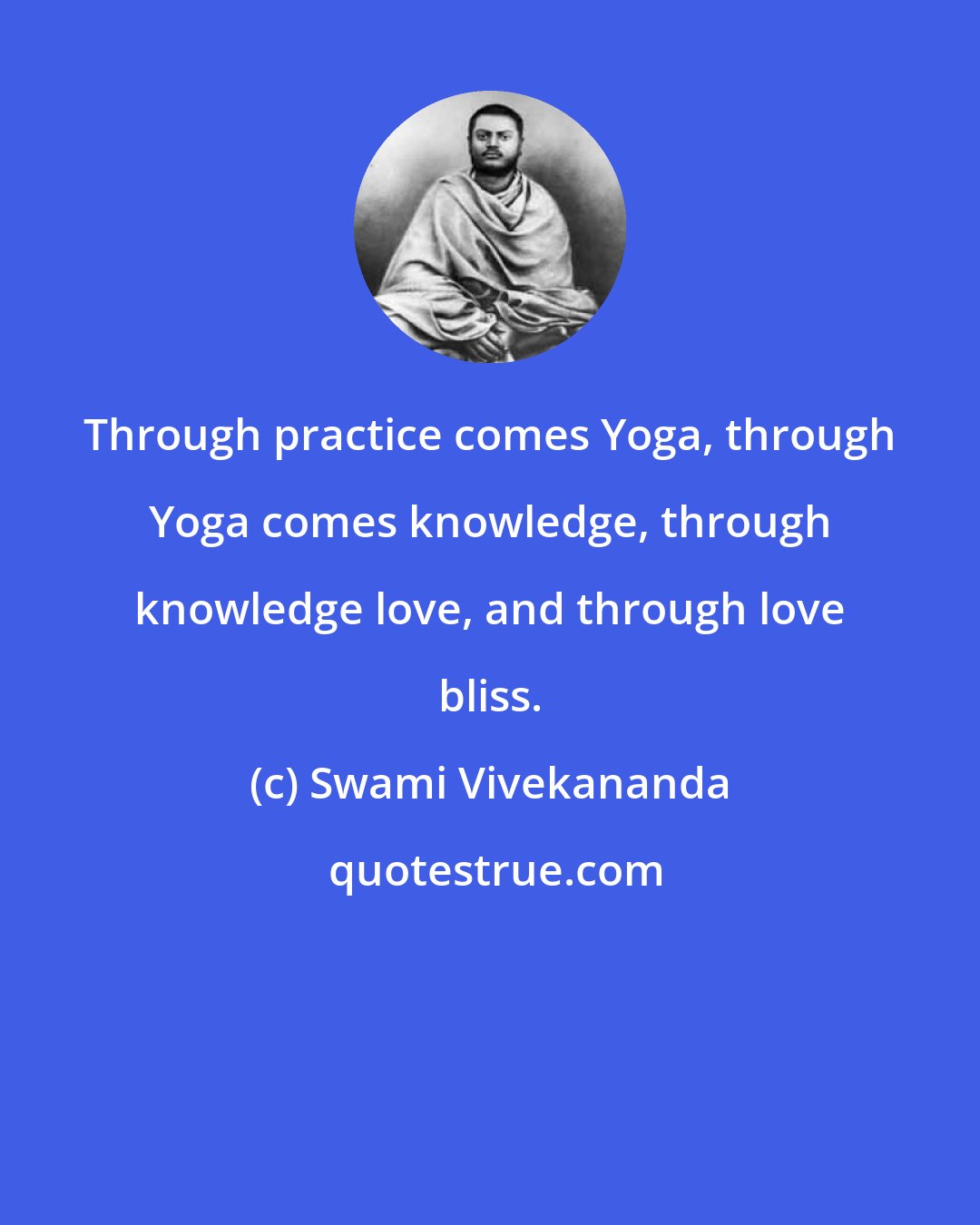 Swami Vivekananda: Through practice comes Yoga, through Yoga comes knowledge, through knowledge love, and through love bliss.