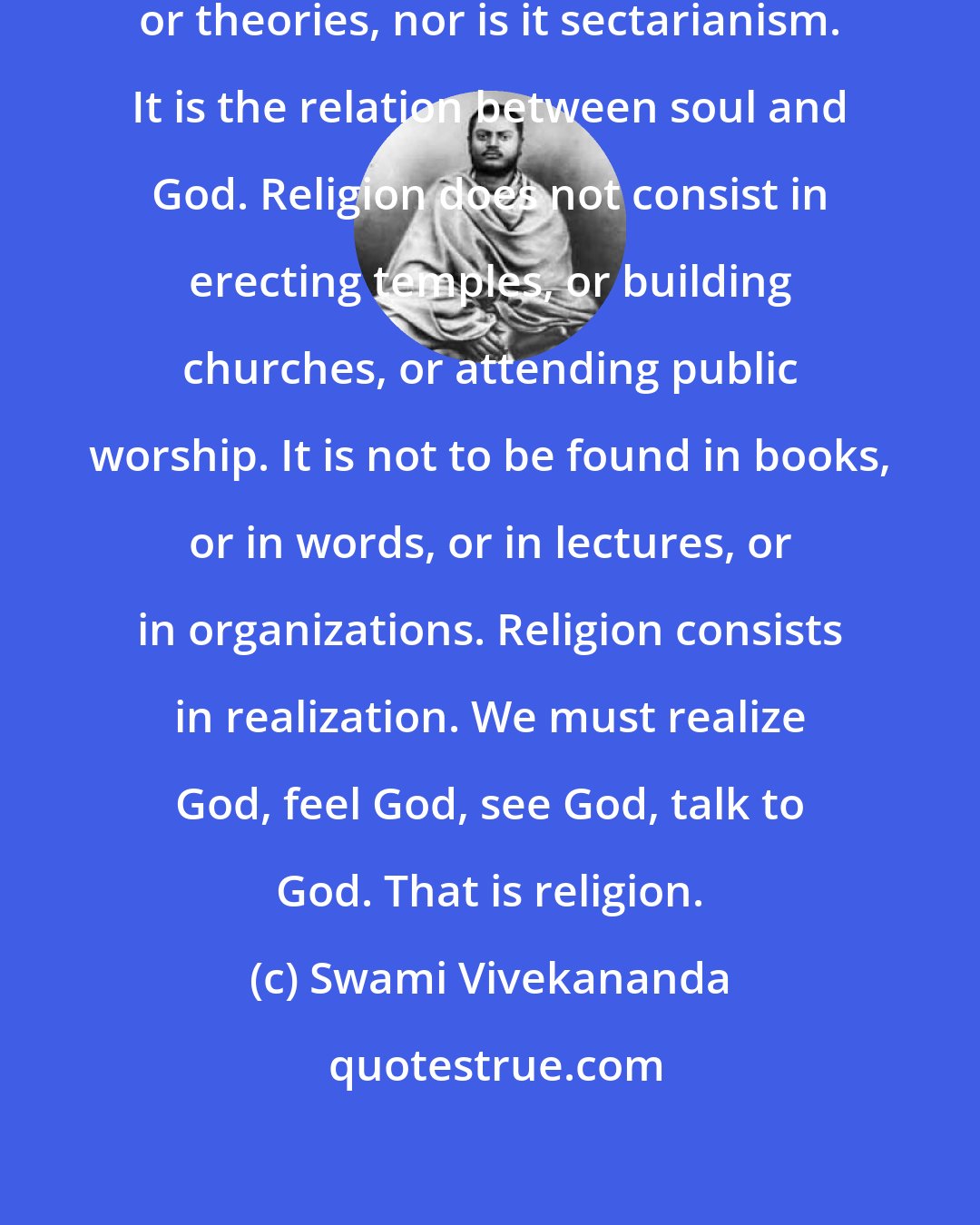 Swami Vivekananda: True religion is not talk, or doctrines, or theories, nor is it sectarianism. It is the relation between soul and God. Religion does not consist in erecting temples, or building churches, or attending public worship. It is not to be found in books, or in words, or in lectures, or in organizations. Religion consists in realization. We must realize God, feel God, see God, talk to God. That is religion.