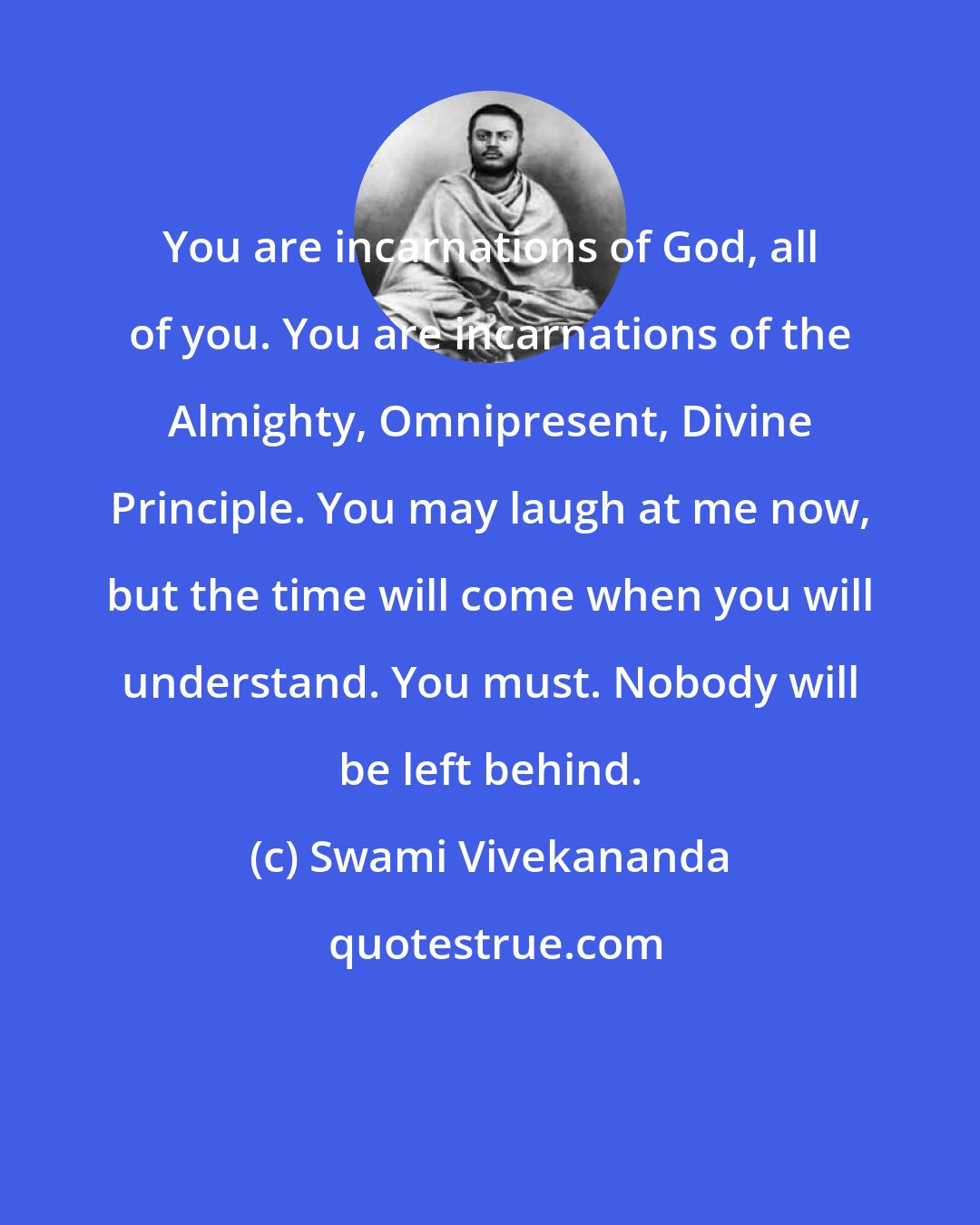 Swami Vivekananda: You are incarnations of God, all of you. You are incarnations of the Almighty, Omnipresent, Divine Principle. You may laugh at me now, but the time will come when you will understand. You must. Nobody will be left behind.